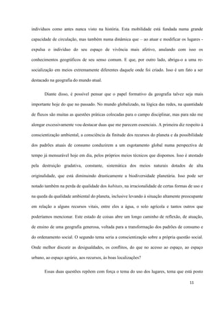 11
indivíduos como antes nunca visto na história. Esta mobilidade está fundada numa grande
capacidade de circulação, mas também numa dinâmica que – ao atuar e modificar os lugares -
expulsa o indivíduo do seu espaço de vivência mais afetivo, anulando com isso os
conhecimentos geográficos de seu senso comum. E que, por outro lado, abriga-o a uma re-
socialização em meios extremamente diferentes daquele onde foi criado. Isso é um fato a ser
destacado na geografia do mundo atual.
Diante disso, é possível pensar que o papel formativo da geografia talvez seja mais
importante hoje do que no passado. No mundo globalizado, na lógica das redes, na quantidade
de fluxos são muitas as questões práticas colocadas para o campo disciplinar, mas para não me
alongar excessivamente vou destacar duas que me parecem essenciais. A primeira diz respeito à
conscientização ambiental, a consciência da finitude dos recursos do planeta e da possibilidade
dos padrões atuais de consumo conduzirem a um esgotamento global numa perspectiva de
tempo já mensurável hoje em dia, pelos próprios meios técnicos que dispomos. Isso é atestado
pela destruição gradativa, constante, sistemática dos meios naturais dotados de alta
originalidade, que está diminuindo drasticamente a biodiversidade planetária. Isso pode ser
notado também na perda de qualidade dos habitats, na irracionalidade de certas formas de uso e
na queda da qualidade ambiental do planeta, inclusive levando à situação altamente preocupante
em relação a alguns recursos vitais, entre eles a água, o solo agrícola e tantos outros que
poderíamos mencionar. Este estado de coisas abre um longo caminho de reflexão, de atuação,
de ensino de uma geografia generosa, voltada para a transformação dos padrões de consumo e
do ordenamento social. O segundo tema seria a conscientização sobre a própria questão social.
Onde melhor discutir as desigualdades, os conflitos, do que no acesso ao espaço, ao espaço
urbano, ao espaço agrário, aos recursos, às boas localizações?
Essas duas questões repõem com força o tema do uso dos lugares, tema que está posto
 