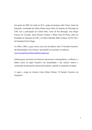 1
Em agosto de 2008, foi criado no IEA o grupo de pesquisa sobre Temas Atuais de
Educação, coordenado por Maria Helena Souza Patto, do Instituto de Psicologia da
USP, com a participação de Carlota Boto, Celso de Rui Beisiegel, José Sérgio
Fonseca de Carvalho, Jaime Parreira Cordeiro e Maria Clara Di Pierro, todos da
Faculdade de Educação da USP, e de Maria Machado Malta Campos, da PUC-SP e
da Fundação Carlos Chagas.
Em 2008 e 2009, o grupo realizou uma série de debates sobre “O Sentido Formativo
das Humanidades e das Ciências” que poderão ser acessados no endereço:
www.iea.usp.br/iea/online/midiateca/educacao
Embora pouco recorrente nos discursos educacionais contemporâneos, a reflexão e o
debate acerca do papel formativo das humanidades e das ciências marcou a
constituição do pensamento educacional moderno, segundo os integrantes do grupo.
A seguir o artigo de Antonio Carlos Robert Moraes “O Sentido Formativo da
Geografia”.
O CONCEITO DE “FORMAÇÃO”
 