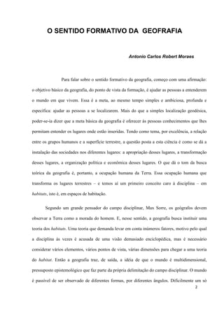 2
O SENTIDO FORMATIVO DA GEOFRAFIA
Antonio Carlos Robert Moraes
Para falar sobre o sentido formativo da geografia, começo com uma afirmação:
o objetivo básico da geografia, do ponto de vista da formação, é ajudar as pessoas a entenderem
o mundo em que vivem. Essa é a meta, ao mesmo tempo simples e ambiciosa, profunda e
específica: ajudar as pessoas a se localizarem. Mais do que a simples localização geodésica,
poder-se-ia dizer que a meta básica da geografia é oferecer às pessoas conhecimentos que lhes
permitam entender os lugares onde estão inseridas. Tendo como tema, por excelência, a relação
entre os grupos humanos e a superfície terrestre, a questão posta a esta ciência é como se dá a
instalação das sociedades nos diferentes lugares: a apropriação desses lugares, a transformação
desses lugares, a organização política e econômica desses lugares. O que dá o tom da busca
teórica da geografia é, portanto, a ocupação humana da Terra. Essa ocupação humana que
transforma os lugares terrestres – e temos aí um primeiro conceito caro à disciplina – em
habitats, isto é, em espaços de habitação.
Segundo um grande pensador do campo disciplinar, Max Sorre, os geógrafos devem
observar a Terra como a morada do homem. E, nesse sentido, a geografia busca instituir uma
teoria dos habitats. Uma teoria que demanda levar em conta inúmeros fatores, motivo pelo qual
a disciplina às vezes é acusada de uma visão demasiado enciclopédica, mas é necessário
considerar vários elementos, vários pontos de vista, várias dimensões para chegar a uma teoria
do habitat. Então a geografia traz, de saída, a idéia de que o mundo é multidimensional,
pressuposto epistemológico que faz parte da própria delimitação do campo disciplinar. O mundo
é passível de ser observado de diferentes formas, por diferentes ângulos. Dificilmente um só
 