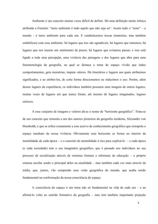 5
Ambiente é um conceito muitas vezes difícil de definir. Há uma definição muito irônica
atribuída a Einstein: “meio ambiente é tudo aquilo que não seja eu”. Assim todo o “resto” – o
mundo - é meio ambiente para cada um. E estabelecemos trocas (materiais, mas também
simbólicas) com esse ambiente: há lugares que nos são agradáveis, há lugares que tememos, há
lugares que nos trazem um sentimento de prazer, há lugares que evitamos passar, e isso está
ligado a toda uma percepção, uma vivência das paisagens e dos lugares que abre para uma
fenomenologia da geografia, na qual se destaca o tema do espaço vivido que induz
comportamentos, gera memórias, imputa valores. Há itinerários e lugares aos quais atribuímos
significados, e ao atribuí-los, de certa forma direcionamos ou induzimos o uso. Porém, além
desses lugares da experiência, os indivíduos também possuem uma imagem de outros lugares,
muitas vezes de lugares em que nunca foram, até mesmo de lugares imaginados, lugares
oníricos.
A esse conjunto de imagens e valores dá-se o nome de “horizonte geográfico”. Trata-se
de um conceito que remonta a um dos autores pioneiros da geografia moderna, Alexandre von
Humboldt, e que se refere exatamente a esse acervo de conhecimento geográfico que extrapola o
espaço imediato da nossa vivência. Obviamente esse horizonte se forma no interior da
mentalidade de cada época – e o conceito de mentalidade é rico para explicá-lo – e cada época
(e cada sociedade) tem o seu imaginário geográfico, que é passado aos indivíduos no seu
processo de socialização através de sistemas formais e informais de educação – o próprio
sistema escolar sendo o principal deles na atualidade – mas também cada vez mais através da
mídia, que, juntos, vão compondo essa visão geográfica do mundo, que acaba sendo
fundamental na conformação da nossa consciência do espaço.
A consciência do espaço é um tema não só fundamental na vida de cada um – e ao
afirmá-lo volto ao sentido formativo da geografia – mas tem também importante projeção
 