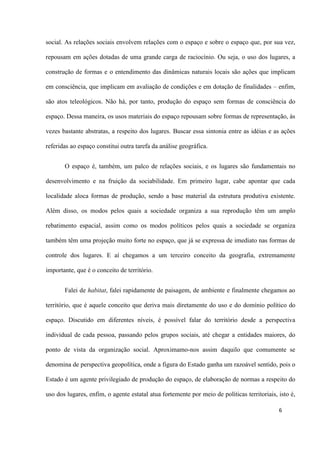 6
social. As relações sociais envolvem relações com o espaço e sobre o espaço que, por sua vez,
repousam em ações dotadas de uma grande carga de raciocínio. Ou seja, o uso dos lugares, a
construção de formas e o entendimento das dinâmicas naturais locais são ações que implicam
em consciência, que implicam em avaliação de condições e em dotação de finalidades – enfim,
são atos teleológicos. Não há, por tanto, produção do espaço sem formas de consciência do
espaço. Dessa maneira, os usos materiais do espaço repousam sobre formas de representação, às
vezes bastante abstratas, a respeito dos lugares. Buscar essa sintonia entre as idéias e as ações
referidas ao espaço constitui outra tarefa da análise geográfica.
O espaço é, também, um palco de relações sociais, e os lugares são fundamentais no
desenvolvimento e na fruição da sociabilidade. Em primeiro lugar, cabe apontar que cada
localidade aloca formas de produção, sendo a base material da estrutura produtiva existente.
Além disso, os modos pelos quais a sociedade organiza a sua reprodução têm um amplo
rebatimento espacial, assim como os modos políticos pelos quais a sociedade se organiza
também têm uma projeção muito forte no espaço, que já se expressa de imediato nas formas de
controle dos lugares. E aí chegamos a um terceiro conceito da geografia, extremamente
importante, que é o conceito de território.
Falei de habitat, falei rapidamente de paisagem, de ambiente e finalmente chegamos ao
território, que é aquele conceito que deriva mais diretamente do uso e do domínio político do
espaço. Discutido em diferentes níveis, é possível falar do território desde a perspectiva
individual de cada pessoa, passando pelos grupos sociais, até chegar a entidades maiores, do
ponto de vista da organização social. Aproximamo-nos assim daquilo que comumente se
denomina de perspectiva geopolítica, onde a figura do Estado ganha um razoável sentido, pois o
Estado é um agente privilegiado de produção do espaço, de elaboração de normas a respeito do
uso dos lugares, enfim, o agente estatal atua fortemente por meio de políticas territoriais, isto é,
 