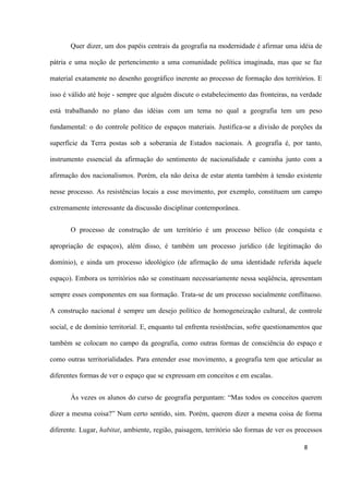 8
Quer dizer, um dos papéis centrais da geografia na modernidade é afirmar uma idéia de
pátria e uma noção de pertencimento a uma comunidade política imaginada, mas que se faz
material exatamente no desenho geográfico inerente ao processo de formação dos territórios. E
isso é válido até hoje - sempre que alguém discute o estabelecimento das fronteiras, na verdade
está trabalhando no plano das idéias com um tema no qual a geografia tem um peso
fundamental: o do controle político de espaços materiais. Justifica-se a divisão de porções da
superfície da Terra postas sob a soberania de Estados nacionais. A geografia é, por tanto,
instrumento essencial da afirmação do sentimento de nacionalidade e caminha junto com a
afirmação dos nacionalismos. Porém, ela não deixa de estar atenta também à tensão existente
nesse processo. As resistências locais a esse movimento, por exemplo, constituem um campo
extremamente interessante da discussão disciplinar contemporânea.
O processo de construção de um território é um processo bélico (de conquista e
apropriação de espaços), além disso, é também um processo jurídico (de legitimação do
domínio), e ainda um processo ideológico (de afirmação de uma identidade referida àquele
espaço). Embora os territórios não se constituam necessariamente nessa seqüência, apresentam
sempre esses componentes em sua formação. Trata-se de um processo socialmente conflituoso.
A construção nacional é sempre um desejo político de homogeneização cultural, de controle
social, e de domínio territorial. E, enquanto tal enfrenta resistências, sofre questionamentos que
também se colocam no campo da geografia, como outras formas de consciência do espaço e
como outras territorialidades. Para entender esse movimento, a geografia tem que articular as
diferentes formas de ver o espaço que se expressam em conceitos e em escalas.
Às vezes os alunos do curso de geografia perguntam: “Mas todos os conceitos querem
dizer a mesma coisa?” Num certo sentido, sim. Porém, querem dizer a mesma coisa de forma
diferente. Lugar, habitat, ambiente, região, paisagem, território são formas de ver os processos
 