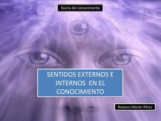Teoría del conocimiento

SENTIDOS EXTERNOS E
INTERNOS EN EL
CONOCIMIENTO
Nolasco Morán Pérez

 