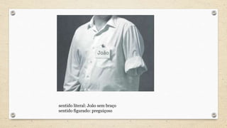 sentido literal: João sem braço
sentido figurado: preguiçoso