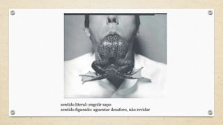 sentido literal: engolir sapo
sentido figurado: aguentar desaforo, não revidar