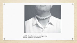 sentido literal: com a corda no pescoço
sentido figurado: endividado