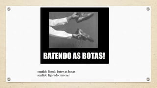 sentido literal: bater as botas
sentido figurado: morrer