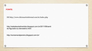 DE http://www.dicionarioinformal.com.br/index.php
FONTE:
http://saladeauladivertida.blogspot.com.br/2011/08/senti
do-figurado-ou-denotativo.html
http://soniamaralpereira.blogspot.com.br/