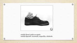 sentido literal: pedra no sapato
sentido figurado: incomodo, empecilho, obstáculo