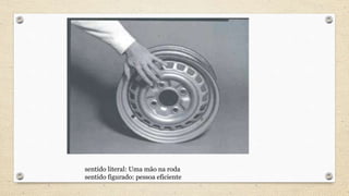 sentido literal: Uma mão na roda
sentido figurado: pessoa eficiente