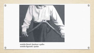 sentido literal: Quebrar o galho
sentido figurado: ajudar