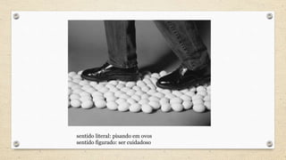 sentido literal: pisando em ovos
sentido figurado: ser cuidadoso