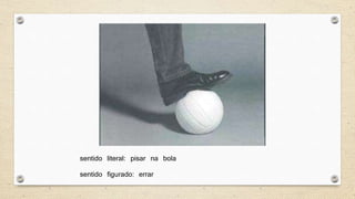 sentido literal: pisar na bola
sentido figurado: errar