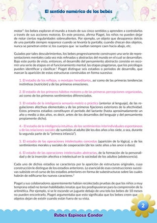 El sentido numérico de los bebés
motor”: los bebes exploran el mundo a través de sus cinco sentidos y aprenden a controlarlos
a través de sus acciones motoras. En este proceso, afirma Piaget, los niños no pueden dejar
de notar ciertas regularidades sobresalientes. Por ejemplo, un objeto que desaparece detrás
de una pantalla siempre reaparece cuando se levanta la pantalla; cuando chocan dos objetos,
nunca se penetran entre sí; los cuerpos que se sueltan siempre caen hacia abajo, etc.
Guiados por tales descubrimientos, los bebes progresivamente construyen una serie de repre-
sentaciones mentales cada vez más refinadas y abstractas del mundo en el cual se desarrollan.
Bajo este punto de vista, entonces, el desarrollo del pensamiento abstracto consiste en reco-
rrer una serie de etapas en el funcionamiento mental, las etapas piagetanas, que los psicólogos
pueden identificar y clasificar.2
Piaget distingue seis estadios o períodos de desarrollo, que
marcan la aparición de estas estructuras construidas en forma sucesiva:
1. El estadio de los reflejos, o montajes hereditarios, así como de las primeras tendencias
instintivas (nutrición) y de las primeras emociones.
2. El estadio de los primeros hábitos motores y de las primeras percepciones organizadas,
así como de los primeros sentimientos diferenciados.
3. El estadio de la inteligencia sensorio-motriz o práctica (anterior al lenguaje), de las re-
gulaciones afectivas elementales y de las primeras fijaciones exteriores de la afectividad.
Estos primeros estadios constituyen el período del lactante (hasta aproximadamente un
año y medio a dos años, es decir, antes de los desarrollos del lenguaje y del pensamiento
propiamente dicho).
4.- El estadio de la inteligencia intuitiva, de los sentimientos interindividuales espontáneos
y de las relaciones sociales de sumisión al adulto (de los dos años a los siete, o sea, durante
la segunda parte de la “primera infancia”).
5. El estadio de las operaciones intelectuales concretas (aparición de la lógica), y de los
sentimientos morales y sociales de cooperación (de los siete años a los once o doce).
6. El estadio de las operaciones intelectuales abstractas, de la formación de la personali-
dad y de la inserción afectiva e intelectual en la sociedad de los adultos (adolescencia).
Cada uno de dichos estadios se caracteriza por la aparición de estructuras originales, cuya
construcción le distingue de los estadios anteriores. Lo esencial de esas construcciones sucesi-
vas subsiste en el curso de los estadios anteriores en forma de subestructuras sobre las cuales
habrán de edificarse los nuevos caracteres.2
Piaget y sus colaboradores aparentemente habían recolectado pruebas de que los niños a muy
temprana edad no tenían habilidades innatas que los predispusieran para la comprensión de la
aritmética. Por ejemplo, si se le esconde un juguete debajo de una tela los bebes de 10 meses
no pueden encontrarlo, Piaget argumentaba que esto significaba que los bebes creen que los
objetos dejan de existir cuando están fuera de su vista.
Rubén Espinoza Condor
2
,
 