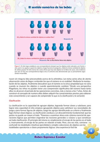 El sentido numérico de los bebés
Figura 1. El niño logra establecer una correspondencia siempre que los objetos estén ubicados uno frente a
otro, pero si se aparta o separa los objetos y luego hacemos la pregunta: ¿Habrá la misma cantidad de objetos
de ambos grupos? El niño menor de 6 años afirma que hay más objetos en la hilera de vasos, esto evidencia
que aún no hay una correspondencia lógica sino al contrario está demostrando que su pensamiento sigue
siendo irreversible.
nacen sin ninguna idea preconcebida acerca de la aritmética. Les toma varios años de atenta
observación antes de llegar a entender los que el número es en realidad. Mediante la manipu-
lación de los objetos, finalmente descubren que el número es la única propiedad que no varía
cuando se mueven los objetos o cuando aparentemente cambian.1
Desde una perspectiva
Piagetiana, los niños no pueden tener una comprensión significativa del número hasta tanto
ellos no alcancen el periodo de las operaciones concretas, más o menos a los 7 años. Antes de
construir el concepto de numero ellos deben adquirir los conocimientos previos para obtener
este conocimiento y ser capaces de comprender lo que es la clasificación y la seriación
Clasificación
La clasificación es la capacidad de agrupar objetos, logrando formar clases y subclases; para
lograr esta capacidad el niño empieza agrupando objetos para satisfacer sus necesidades de
juego y para formar figuras de objetos, luego los agrupa identificando un criterio y finalmente
logra formar clases lógicas. La clasificación conduce a un descubrimiento fundamental: que las
partes no puede ser mayor el todo. “Pasemos a examinar ahora este sistema esencial de ope-
raciones lógicas que permiten engendrar las nociones generales o «clases» y que constituye
así toda clasificación. El principio del mismo es simplemente el encaje de las partes en el todo
o, inversamente, el encaje de las partes en relación al todo. Pero, una vez más, conviene no
confundir las totalidades intuitivas (percibidas) o simples colecciones de objetos con las
totalidades operatorias o clases propiamente lógicas. Una experiencia fácil de
(A) ¿Habrá la misma cantidad de objetos en ambas filas?
Respuesta: Si
(B) ¿Habrá la misma cantidad de objetos en ambas filas?
Respuesta: No. La fila inferior tiene más objetos
Rubén Espinoza Condor
4
,
 