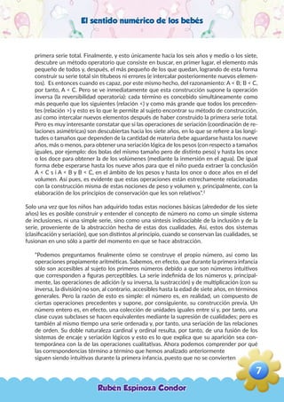 El sentido numérico de los bebés
primera serie total. Finalmente, y esto únicamente hacia los seis años y medio o los siete,
descubre un método operatorio que consiste en buscar, en primer lugar, el elemento más
pequeño de todos y, después, el más pequeño de los que quedan, logrando de esta forma
construir su serie total sin titubeos ni errores (e intercalar posteriormente nuevos elemen-
tos). Es entonces cuando es capaz, por este mismo hecho, del razonamiento: A < B; B < C,
por tanto, A < C. Pero se ve inmediatamente que esta construcción supone la operación
inversa (la reversibilidad operatoria): cada término es concebido simultáneamente como
más pequeño que los siguientes (relación <) y como más grande que todos los preceden-
tes (relación >) y esto es lo que le permite al sujeto encontrar su método de construcción,
así como intercalar nuevos elementos después de haber construido la primera serie total.
Pero es muy interesante constatar que si las operaciones de seriación (coordinación de re-
laciones asimétricas) son descubiertas hacia los siete años, en lo que se refiere a las longi-
tudes o tamaños que dependen de la cantidad de materia debe aguardarse hasta los nueve
años, más o menos, para obtener una seriación lógica de los pesos (con respecto a tamaños
iguales, por ejemplo: dos bolas del mismo tamaño pero de distinto peso) y hasta los once
o los doce para obtener la de los volúmenes (mediante la inmersión en el agua). De igual
forma debe esperarse hasta los nueve años para que el niño pueda extraer la conclusión
A < C s i A < B y B < C, en el ámbito de los pesos y hasta los once o doce años en el del
volumen. Así pues, es evidente que estas operaciones están estrechamente relacionadas
con la construcción misma de estas nociones de peso y volumen y, principalmente, con la
elaboración de los principios de conservación que les son relativos”.2
Solo una vez que los niños han adquirido todas estas nociones básicas (alrededor de los siete
años) les es posible construir y entender el concepto de número no como un simple sistema
de inclusiones, ni una simple serie, sino como una síntesis indisociable de la inclusión y de la
serie, proveniente de la abstracción hecha de estas dos cualidades. Así, estos dos sistemas
(clasificación y seriación), que son distintos al principio, cuando se conservan las cualidades, se
fusionan en uno sólo a partir del momento en que se hace abstracción.
“Podemos preguntamos finalmente cómo se construye el propio número, así como las
operaciones propiamente aritméticas. Sabemos, en efecto, que durante la primera infancia
sólo son accesibles al sujeto los primeros números debido a que son números intuitivos
que corresponden a figuras perceptibles. La serie indefinida de los números y, principal-
mente, las operaciones de adición (y su inversa, la sustracción) y de multiplicación (con su
inversa, la división) no son, al contrario, accesibles hasta la edad de siete años, en términos
generales. Pero la razón de esto es simple: el número es, en realidad, un compuesto de
ciertas operaciones precedentes y supone, por consiguiente, su construcción previa. Un
número entero es, en efecto, una colección de unidades iguales entre sí y, por tanto, una
clase cuyas subclases se hacen equivalentes mediante la supresión de cualidades; pero es
también al mismo tiempo una serie ordenada y, por tanto, una seriación de las relaciones
de orden. Su doble naturaleza cardinal y ordinal resulta, por tanto, de una fusión de los
sistemas de encaje y seriación lógicos y esto es lo que explica que su aparición sea con-
temporánea con la de las operaciones cualitativas. Ahora podemos comprender por qué
las correspondencias término a término que hemos analizado anteriormente
siguen siendo intuitivas durante la primera infancia, puesto que no se convierten
Rubén Espinoza Condor
7
,
 