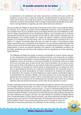 El sentido numérico de los bebés
en operatorias y no constituyen, por tanto, operaciones numéricas más que a partir del
momento en que el niño es capaz de manipular simultáneamente las operaciones de se-
riación de las fichas y de encaje de las partes en los todos (clases): es únicamente en este
momento cuando la correspondencia lleva consigo la equivalencia perdurable de las colec-
ciones correspondientes y engendra, por este mismo hecho, los números.”2
Hay que resaltar que Piaget no desconocía el hecho de que los niños a muy temprana edad y
los animales, eran capaces de mostrar ciertas habilidades numéricas, como la de discriminar
una cantidad mayor de una cantidad menor, pero Piaget afirmaba que esta habilidad era utili-
zada sin ningún entendimiento de sus fundamentos lógicos y que se basaba solo en atributos
perceptuales (intuitivos) como por ejemplo el área total de cada conjunto. Aceptaba que los
niños pequeños y los animales podían ser capaces de adquirir “números sensorio-motores”
basados en la inteligencia sensorio-motor, pero no un entendimiento conceptual de la arit-
mética. Y si alguien encontraba algún niño que era capaz de contar a muy temprana edad,
Piaget argumentaba que era producto de la memoria y no una reflexión significativa del niño
sobre la construcción del número Todos estos datos y consideraciones llevaron a Piaget y sus
colaboradores a asumir una posición pesimista con respecto a las habilidades numéricos de
los bebés, pesimismo que aun hoy en día subsiste entre sus seguidores en el área educativa.
Según Dehaene:
“Los hallazgos de Piaget han tenido un impacto considerable en nuestro sistema educati-
vo. Sus conclusiones han establecido una actitud pesimista, y han instaurado una política
de espera entre los educadores. La teoría establece que el ascenso normal de los estadios
piagetanos avanza de acuerdo a un proceso inmutable de crecimiento. Antes de la edad
de los seis o los siete años, el niño no está “listo” para la aritmética. Por lo tanto, la ense-
ñanza precoz de las matemáticas es una empresa inútil y hasta perjudicial. Si se les enseña
muy temprano, el concepto de número puede ser distorsionado en sus cabezas de niño.
Sera un aprendizaje de memoria sin un genuino entendimiento. Al no entender lo que es
la aritmética, los niños desarrollaran un fuerte sentimiento de ansiedad con respecto a
la matemática, De acuerdo a la teoría Piagetana es mejor empezar enseñando la lógica y
el ordenamiento de conjuntos, debido a que estas nociones son un pre-requisito para la
adquisición del concepto de número. Esta es la principal razón por la que, incluso hoy en
día, los niños en la mayoría de las instituciones pre-escolares pasa mucho de su tiempo
apilando cubos de tamaño decreciente, mucho antes de que aprendan a contar.” 1
Estudios realizados posteriormente han demostrado que algunos aspectos del constructivis-
mo de Piaget estaban equivocados. Los niños no están desprovistos de una genuina repre-
sentación mental de los números, ¡incluso al nacer ¡. Lo que en realizada pasaba era que no se
les evaluaba utilizando métodos de investigación adecuados a su corta edad. Desafortunada-
mente las pruebas de Piaget no favorecían y no permitían que los niños pudieran demostrar lo
que ellos realmente eran capaces de hacer. Su mayor defecto lo constituye el dialogo abierto
entre el experimentador y el niño sujeto de estudio. ¿Los niños realmente entienden todas las
preguntas que se les hacen? Y lo más importante, ¿lo interpretan de la misma manera
que los adultos? Existen varias razones para pensar que no. Cuando los niños son
colocados en situaciones parecidas a los utilizados con los animales, y cuando sus
Rubén Espinoza Condor
8
,
 