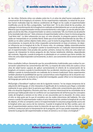 El sentido numérico de los bebés
de los niños. Ochenta niños con edades entre los 4 a 6 años de edad fueron evaluados en la
conservación de la longitud y el número. En los experimentos realizados, la mitad de las prue-
bas fueron realizadas bajo las clásicas condiciones de Piaget en las cuales el experimentador
modificaba una de las filas y preguntaba, “cual tiene más”. En la otra mitad de las pruebas, sin
embargo, la transformación de la longitud era realizada accidentalmente por un oso de peluche.
Mientras que el experimentador miraba convenientemente a otro lugar, un oso de peluche alar-
gaba una de las dos filas, el experimentador se volvía y exclamaba “Oh, no el tonto oso de peluche
lo ha mezclado todo otra vez”. Solo entonces el experimentador volvía a hacer la misma pregunta
“cual tiene más”. La idea subyacente era que, en esta situación, la pregunta parecía sincera y
podía ser interpretada en un sentido literal. Dado que el oso había desordenado las dos filas, el
adulto ya no sabía cuántos objetos había ahora, y por lo tanto le preguntaba al niño. Bajo estas
circunstancias, la mayoría de los niños respondía correctamente en base al número, sin dejar-
se influenciar por la longitud de la fila. El mismo niño, sin embargo, fallaba sistemáticamente
respondiendo en base a la longitud cuando la transformación era realizada intencionalmente
por el experimentador. Esto prueba dos puntos: primero, incluso los niños de corta edad son
capaces de interpretar la misma pregunta de dos formas totalmente distintas, dependiendo
del contexto. Segundo, cuando la pregunta es planteada en un contexto que tiene sentido, los
niños de corta edad responden correctamente, es decir, son conscientes de la conservación del
número.1
Estos resultados indican claramente que los procedimientos tradicionales para evaluar la con-
servación subestiman los conocimientos del niño. La mayoría de estos niños de cuatro y cinco
años de edad fueron capaces de aplicar correctamente el criterio de la conservación de la
longitud y el numero cuando la transformación fue accidental, mientras que los mismos niños
fallaban cuando la transformación era realizada de la manera tradicional. Estos experimentos
también plantean la posibilidad de que las características extra lingüísticas de la situación eva-
luada, especialmente la conducta no-verbal del investigador, puede influir en la interpretación
del lenguaje por parte de los niños. 1
McGarrigle y Donaldson4
explican esto de la siguiente manera: “en las etapas tempranas de la
adquisición del lenguaje, el niño interpreta el significado de la conducta para llegar a entender
realmente lo que quiere decir la persona que habla y utiliza este conocimiento para darle sen-
tido a la situación lingüística. Durante esta fase, el carácter intencional de las actividades de la
persona que habla puede estar en conflicto con sus expresiones de tal forma que los conceptos
reales de longitud y número en los niños se ven oscurecidos por la situación. En estos casos
el niño se deja guiar por lo que él considera son las reales intenciones del hablante. De esta
manera cuando el experimentador realiza el acto intencional de cambiar la longitud de una fila
de objetos, el niño se comporta como si el experimentador le estuviese preguntando acerca de
la longitud antes que acerca de los números. Cuando la longitud de las filas cambia, pero sin
que el experimentador parezca tener la intención de que esto ocurra, el niño no tiene ningún
conflicto conductual para la interpretación de la pregunta, por lo que puede responder correc-
tamente la pregunta del experimentador en base al número y no en base a la longitud”. 4
Rubén Espinoza Condor
10
,
 