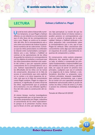 El sentido numérico de los bebés
LECTURA
Una de las tesis sobre el desarrollo numé-
rico temprano, en que Piaget y Gelman
difieren, es con relación es a la comprensión
que el niño tiene de las correspondencias
uno a uno. Piaget, se centra en la compre-
sión del niño, de la correspondencia uno a
uno como una manera de evaluar la equiva-
lencia numérica de las colecciones. Conclu-
ye que los niños preescolares no entienden
la relación entre numerosidad y correspon-
dencia uno a uno. Gelman y Gallistel se
centran en las apreciaciones de los niños
de guardar los números en correspondencia
con los objetos al contarlos y concluyen que
los niños preescolares dominan este aspec-
to del conteo y que por supuesto poseen
conocimiento de la correspondencia uno a
uno. Gelman especialmente propone que
las dificultades de los niños con las tareas
de conservación, descansan en la falta de
acceso al conocimiento que está explícito
en su conteo y en otros esquemas de ac-
ción, más que en la falta de conocimiento
como Piaget sostiene. Piaget no asigna im-
portancia, ni significado al conteo inicial de
los niños, argumentando que es producto
de la memoria y no una reflexión significa-
tiva del niño sobre la construcción del nú-
mero.
Al mismo tiempo, muchos investigadores
han argumentado que, en las tareas de con-
servación propuestas por Piaget, subestima
el conocimiento de los niños especialmen-
te porque se le presentan muchas claves
que lo llevan al error, por ejemplo, las cla-
ves tipo perceptual. La noción de que las
dos colecciones tienen el mismo número y
pueden ponerse en correspondencia uno
a uno es central al concepto de la cardi-
nalidad. Gelman y Gallistel atribuyen a los
niños pequeños más conocimiento sobre
la correspondencia uno a uno, que el que
Piaget les atribuye. Ellos caracterizan este
conocimiento como algo que está encajado
en esquemas de acción, especialmente es-
quemas de comparación y conteo.
En consecuencia, estos autores proponen
diferenciar dos aspectos del conteo; por
un lado, el relativo a comprender los prin-
cipios fundamentales e imprescindibles que
dan sentido a la acción de contar y, por otro
lado, ser capaz de poner en práctica esos
principios, cualquiera que sea el contexto
y la exigencia de la tarea. Gelman y cola-
boradores describen su propuesta como
“primero principios, después capacidades”
para subrayar, precisamente, que, a pesar
de no contar con una capacidad conceptual
totalmente estructurada sobre la acción de
contar, los niños y niñas de entre 2 y 4 años
sí poseen los cimientos metodológicos del
mismo.
Tomado de Villarroel JD (2010)5
Gelman y Gallistel vs. Piaget
Rubén Espinoza Condor
11
,
 