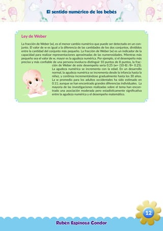 El sentido numérico de los bebés
Ley de Weber
La fracción de Weber (w), es el menor cambio numérico que puede ser detectado en un con-
junto. El valor de w es igual a la diferencia de las cantidades de los dos conjuntos, divididos
entre la cantidad del conjunto más pequeño. La fracción de Weber (w) es un indicador de la
capacidad para realizar representaciones aproximadas de las numerosidades. Mientras más
pequeño sea el valor de w, mayor es la agudeza numérica. Por ejemplo, si el desempeño más
preciso y más confiable de una persona involucra distinguir 10 puntos de 8 puntos, la frac-
ción de Weber de este desempeño seria 0.25 (w= (10-8) /8= 0.25).
La agudeza numérica se incrementa con la edad. En un desarrollo
normal, la agudeza numérica se incrementa desde la infancia hasta la
niñez, y continúa incrementándose gradualmente hasta los 30 años.
La w promedio para los adultos occidentales ha sido estimado en
0.11; aunque se han encontrado grandes diferencias individuales. La
mayoría de las investigaciones realizadas sobre el tema han encon-
trado una asociación moderada pero estadísticamente significativa
entre la agudeza numérica y el desempeño matemático.
Rubén Espinoza Condor
12
,
 