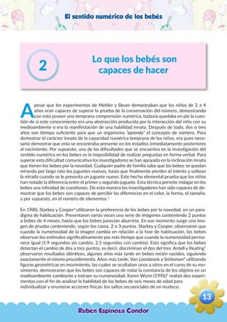 El sentido numérico de los bebés
Lo que los bebés son
capaces de hacer2
A
pesar que los experimentos de Mehler y Bever demostraban que los niños de 2 a 4
años eran capaces de superar la prueba de la conservación del número, demostrando
con esto poseer una temprana comprensión numérica, todavía quedaba en pie la cues-
tión de si este conocimiento era una abstracción producida por la interacción del niño con su
medioambiente o era la manifestación de una habilidad innata. Después de todo, dos o tres
años son tiempo suficiente para que un organismo “aprenda” el concepto de número. Para
demostrar el carácter innato de la capacidad numérica temprana de los niños, era pues nece-
sario demostrar que esta se encontraba presente en los estadios inmediatamente posteriores
al nacimiento. Por supuesto, una de las dificultades que se encuentra en la investigación del
sentido numérico en los bebes es la imposibilidad de realizar preguntas en forma verbal. Para
superar esta dificultad comunicativa los investigadores se han apoyado en la inclinación innata
que tienen los bebes por la novedad. Cualquier padre de familia sabe que los bebes se quedan
mirando por largo rato los juguetes nuevos, hasta que finalmente pierden el interés y voltean
la mirada cuando se le presenta un juguete nuevo. Este hecho elemental prueba que los niños
han notado la diferencia entre el primer y segundo juguete. Esta técnica permite indagar en los
bebes una infinidad de cuestiones. De esta manera los investigadores han sido capaces de de-
mostrar que los bebes son capaces de percibir las diferencias en el color, la forma, el tamaño,
y por supuesto, en el número de elementos.1
En 1980, Starkey y Cooper6
utilizaron la preferencia de los bebes por la novedad, en un para-
digma de habituación. Presentaron varias veces una serie de imágenes conteniendo 2 puntos
a bebes de 4 meses, hasta que los bebes parecían aburrirse. En ese momento surge una ima-
gen de prueba conteniendo, según los casos, 2 o 3 puntos. Starkey y Cooper, observaron que
cuando la numerosidad de la imagen cambia en relación a la fase de habituación, los bebes
observan los estímulos significativamente por más tiempo que cuando la numerosidad perma-
nece igual (1.9 segundos sin cambio, 2.5 segundos con cambio). Esto significa que los bebes
detectan el cambio de dos a tres puntos, es decir, discriminan el dos del tres. Antell y Keating7
observaron resultados idénticos, algunos años más tarde en bebes recién nacidos, siguiendo
exactamente el mismo procedimiento. Años más tarde, Van Loosbroek y Smitsman8
utilizando
figuras geométricas en movimiento, las cuales se ocultaban unos a otros en el curso de su mo-
vimiento, demostraron que los bebes son capaces de notar la constancia de los objetos en un
medioambiente cambiante y extraer su numerosidad. Karen Wynn (1996)9
realizó dos experi-
mentos con el fin de analizar la habilidad de los bebes de seis meses de edad para
individualizar y enumerar acciones físicas: los saltos secuenciales de un muñeco.
Rubén Espinoza Condor
13
,
 