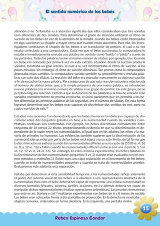 El sentido numérico de los bebés
atención o no. Si llamaba su a atención significaba que ellos consideraban que tres sonidos
eran diferentes de dos sonidos. Para determinar el grado de atención utilizaron el ritmo de
succión de los bebes en vez de la atención de la mirada: cuando los bebes están interesados
en algo succionan su chupón a mayor ritmo que cuando están aburridos. Para ello, los inves-
tigadores conectaron el chupón de los bebes a un transductor de presión, el cual a su vez
estaba conectado a una computadora. Cada vez que el bebe succionaba, la computadora lo
notaba e inmediatamente enviaba una palabra sin sentido como “bakifo” o “pilofa” a través de
los parlantes. Todas las palabras tenían el mismo número de silabas, por ejemplo, tres. Cuando
un bebe era colocado por primera vez en esta extraña situación donde la succión producía
sonidos, mostraba un gran interés, lo cual a su vez incrementaba el ritmo de succión. A los
pocos minutos, sin embargo, el ritmo de succión disminuía. Tan pronto como la computadora
detectaba estos cambios, la computadora variaba también su procedimiento y enviaba pala-
bras con solo dos silabas. La reacción del bebe era reanudar nuevamente su vigorosa succión
a fin de escuchar la nueva palabra. Para asegurarse de que esta reacción estuviera relacionada
al número de silabas antes que, a la simple presencia de una nueva palabra, se introducían
nuevas palabras con el mismo número de silabas a un grupo de control. En este grupo, no se
percibió ninguna reacción. Debido a que la duración de las palabras y la tasa de emisión eran
variados constantemente de prueba en prueba, el único parámetro que les permitía a los be-
bes diferenciar las primeras palabras de las segundas, era el número de silabas. De esta forma
lograron determinar que los bebes eran capaces de discriminar dos sonidos de tres, pero no
cuatro sonidos de seis.10
Estudios más recientes han demostrado que los bebes humanos también son capaces de dis-
criminar entre dos conjuntos grandes en base a la numerosidad cuando las variables cuan-
titativas continuas son controladas. Por ejemplo, los bebes discriminan exitosamente entre
conjuntos de 16 versus 32 discos, proporcionando evidencia de que su discriminación es de-
pendiente de la razón entre las numerosidades, al igual que en los adultos, los niños y la ma-
yoría de animales no humanos. Las evidencias también sugieren que la discriminación de las
numerosidades grandes por parte de los bebes está sujeta a una razón límite, de tal forma que
la discriminación es exitosa cuando las numerosidades difieren en una razón de 2.0 (8 vs. 4, 16
vs. 8, y 32 vs. 16) y fallan cuando las numerosidades difieren entre si con una razón de 1.5 (6
vs. 12, 12 vs. 8, 24 vs. 16). Sin embargo, en estos mismos experimentos, los bebes fallaban en
la discriminación de dos numerosidades pequeñas (1 vs. 2) cuando eran evaluados con los mis-
mos métodos y estímulos.11 Existe pues una clara separación en el desempeño de los bebes:
cuando se trata de numerosidades pequeñas y cuando se trata de numerosidades grandes.
Evaluaremos más adelante esta separación.
Faltaba por determinar si esta sensibilidad temprana a las numerosidades refleja solamente
el poder del sistema visual de los bebes o si obedece a una representación abstracta de la
numerosidad. Para esto el bebe debería ser capaz de representar una misma numerosidad en
diversos formatos (visuales, sonoros, táctiles, acciones, etc.) y además debería ser capaz de
manipular dichas representaciones (realizar operaciones aritméticas). Las pruebas demuestran
que esto es así. Starkey y col.12
realizaron experimentos con bebes de 6 a 8 meses de nacido.
Los bebes eran colocados frente a dos pantallas de proyección. En la derecha se mostraba dos
objetos comunes, ordenados en forma aleatoria. En la izquierda, una pantalla similar
Rubén Espinoza Condor
15
,
 