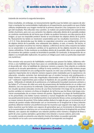 El sentido numérico de los bebés
tratando de encontrar la segunda berenjena.
Estos resultados, sin embargo, no necesariamente significa que los bebés son capaces de abs-
traer y manipular las numerosidades implicadas en el experimento, pues podría ser que el bebe
utilizara simplemente una imagen mental de la primera situación y los comparara con la ima-
gen del resultado. Para dilucidar esta cuestión, se realizó con posterioridad otro experimento
similar al primero, pero con una variación: los objetos colocados detrás de la pantalla estaban
en continúo movimiento de tal forma que el bebe no pudiera formarse una idea precisa de la
imágen, ya que era imposible predecir donde se encontraban los objetos detrás de la panta-
lla. Nuevamente los bebes se mostraron sorprendidos por los resultados incorrectos ,1+1=1
y 2-1=2. Esto demostraba que los bebés no esperaban encontrar una configuración precisa
de objetos detrás de la pantalla, sino solamente dos objetos, ni más, ni menos. De hecho, ni
siquiera esperaban encontrar los mismos objetos: a diferencia de los niños mayores los bebes
no se sorprenden si se producen cambios en la apariencia de los objetos durante las opera-
ciones aritméticas. Si dos muñecos se ocultaban detrás de la pantalla, ellos no se sorprendían
de encontrar dos pelotas cuando se levantaba la pantalla. En contraste, la desaparición de un
objeto o su inexplicable replicación, les parece un milagro pues viola sus profundas expectati-
vas numéricas.1
Para rematar esta secuencia de habilidades numéricas que poseen los bebes, debemos refe-
rirnos a una habilidad que hasta hace poco se consideraba propio de edades más tardías en
el desarrollo del niño: la habilidad de relacionar número y espacio. Esta relación es evidente
cuando en la escuela aprendemos a utilizar la recta numérica, en el cual cada número ocupa
una posición constante en una configuración espacial, en este caso una línea. Aunque algunos
aspectos importantes de la relación número-espacio están modulados por la experiencia y la
educación, estudios recientes han demostrado que el cerebro humano está predispuesto a
tratar número y espacio como dos magnitudes relacionadas entre sí. En el 2010 de Hevia y
col.15
realizaron experimentos para evaluar la hipótesis de una posible conexión número-es-
pacio. Utilizando el método de la preferencia a la habituación/novedad mostraron primero a
los bebes (7 a 8 meses de vida) una serie de proyecciones de familiarización en un orden casi
aleatorio, con una secuencia no ordenada. Cada proyección contenía un conjunto de elemen-
tos visuales (puntos) colocados encima de una línea horizontal. A lo largo de las pruebas, los
puntos variaban en número y la línea en longitud, de tal forma que las líneas más largas estu-
vieran acompañadas de un mayor número de puntos. Siguiendo a la etapa de familiarización,
se les presentaba a los bebés nuevos números y nuevas longitudes de línea emparejados ya
sea positivamente (como en la familiarización) o inversamente (líneas cortas acompañadas con
un mayor número de puntos). Si los bebes podían deducir la regla de que un incremento en el
número de puntos estaba relacionado con un incremento en la longitud de la línea (relación
positiva), deberían mostrar una preferencia por las muestras que seguían esta regla. Los resul-
tados muestran que los bebes son capaces de generalizar que un incremento (o disminución)
en la numerosidad se relaciona con un incremento (o disminución) en la longitud de una línea.
Además, son capaces de establecer una relación positiva entre número y longitud de línea a
partir de unos cuantos ejemplos y generalizar esta relación a nuevos valores, pero esto
no sucede cuando se presenta una relación inversa (los bebes no pueden aprender
una relación en la cual a una numerosidad grande le corresponde una longitud
Rubén Espinoza Condor
18
,
 