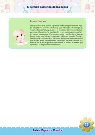 El sentido numérico de los bebés
La subitización
La subitización es el conteo rápido de cantidades pequeñas de obje-
tos presentados en forma simultánea. Esta definición, sin embargo, es
meramente descriptiva y revela poco acerca de los mecanismos sub-
yacentes del proceso. La subitización es un proceso perceptual an-
tes que un proceso cognitivo o enumerativo y que involucra algunas
formas de reconocimiento de patrones utilizando modelos flexibles.
También se le define como el uso de un proceso de conteo preverbal
y de mapeo desde las magnitudes resultantes hacia las palabras nu-
méricas con el fin de generar rápidamente la palabra numérica que
representa a una pequeña numerosidad.
Rubén Espinoza Condor
26
,
 