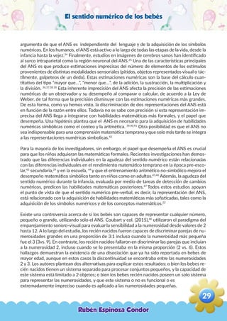 El sentido numérico de los bebés
argumento de que el ANS es independiente del lenguaje y de la adquisición de los símbolos
numéricos. En los humanos, el ANS está activo a lo largo de todas las etapas de la vida, desde la
infancia hasta la vejez.34
Finalmente, estudios en imágenes de cerebros sanos han identificado
al surco intraparietal como la región neuronal del ANS.35
Una de las características principales
del ANS es que produce estimaciones imprecisas del número de elementos de los estímulos
provenientes de distintas modalidades sensoriales (pitidos, objetos representados visual o tác-
tilmente, golpeteos de un dedo). Estas estimaciones numéricas son la base del cálculo cuan-
titativo del tipo “mayor que…”, “menor que…”, de la adición, la sustracción, la multiplicación y
la división. 36,37,38,18
Esta inherente imprecisión del ANS afecta la precisión de las estimaciones
numéricas de un observador y su desempeño al comparar o calcular, de acuerdo a la Ley de
Weber, de tal forma que la precisión disminuye con las estimaciones numéricas más grandes.
De esta forma, como ya hemos visto, la discriminación de dos representaciones del ANS está
en función de la razón entre ellos. Todavía no se sabe con precisión si esta representación im-
precisa del ANS llega a integrarse con habilidades matemáticas más formales, y el papel que
desempeña. Una hipótesis plantea que el ANS es necesario para la adquisición de habilidades
numéricas simbólicas como el conteo y la aritmética. 39,40,41
Otra posibilidad es que el ANS no
sea indispensable para una comprensión matemática temprana y que solo más tarde se integra
a las representaciones numéricas simbolicas.42
Para la mayoría de los investigadores, sin embargo, el papel que desempeña el ANS es crucial
para que los niños adquieran las matemáticas formales. Recientes investigaciones han demos-
trado que las diferencias individuales en la agudeza del sentido numérico están relacionadas
con las diferencias individuales en el rendimiento matemático temprano en la época pre-esco-
lar,43
secundaria,29
y en la escuela, 44
y que el entrenamiento aritmético no-simbólico mejora el
desempeño matemático simbólico tanto en niños como en adultos.45,46
Además, la agudeza del
sentido numérico durante la infancia, evaluada por medio de tareas de detección de cambios
numéricos, predicen las habilidades matemáticas posteriores.47
Todos estos estudios apoyan
el punto de vista de que el sentido numérico pre-verbal, es decir, la representación del ANS,
está relacionado con la adquisición de habilidades matemáticas más sofisticadas, tales como la
adquisición de los símbolos numéricos y de los conceptos matemáticos.22
Existe una controversia acerca de si los bebés son capaces de representar cualquier número,
pequeño o grande, utilizando solo el ANS. Coubart y col. (2015),48
utilizaron el paradigma del
emparejamiento sonoro-visual para evaluar la sensibilidad a la numerosidad desde valores de 2
hasta 12. A lo largo del estudio, los recién nacidos fueron capaces de discriminar parejas de nu-
merosidades grandes en una proporción de 3:1 incluso cuando la numerosidad más pequeña
fue el 3 (3vs. 9). En contraste, los recién nacidos fallaron en discriminar las parejas que incluían
a la numerosidad 2, incluso cuando se lo presentaba en la misma proporción (2 vs. 6). Estos
hallazgos demuestran la existencia de una disociación que ya ha sido reportada en bebes de
mayor edad, aunque en estos casos la discontinuidad se encontraba entre las numerosidades
2 y 3. Los autores plantean dos alternativas para explicar estos resultados: o bien los bebes re-
cién nacidos tienen un sistema separado para procesar conjuntos pequeños, y la capacidad de
este sistema está limitado a 2 objetos; o bien los bebes recién nacidos poseen un solo sistema
para representar las numerosidades, y que este sistema o no es funcional o es
extremadamente impreciso cuando es aplicado a las numerosidades pequeñas.
Rubén Espinoza Condor
29
,
 