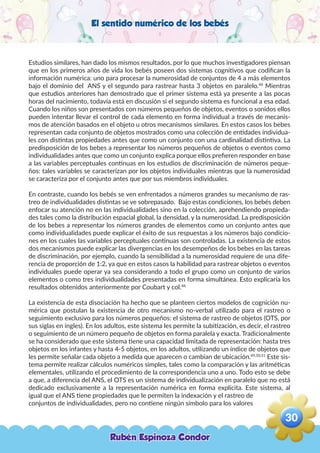 El sentido numérico de los bebés
Estudios similares, han dado los mismos resultados, por lo que muchos investigadores piensan
que en los primeros años de vida los bebés poseen dos sistemas cognitivos que codifican la
información numérica: uno para procesar la numerosidad de conjuntos de 4 a más elementos
bajo el dominio del ANS y el segundo para rastrear hasta 3 objetos en paralelo.48
Mientras
que estudios anteriores han demostrado que el primer sistema está ya presente a las pocas
horas del nacimiento, todavía está en discusión si el segundo sistema es funcional a esa edad.
Cuando los niños son presentados con números pequeños de objetos, eventos o sonidos ellos
pueden intentar llevar el control de cada elemento en forma individual a través de mecanis-
mos de atención basados en el objeto u otros mecanismos similares. En estos casos los bebes
representan cada conjunto de objetos mostrados como una colección de entidades individua-
les con distintas propiedades antes que como un conjunto con una cardinalidad distintiva. La
predisposición de los bebes a representar los números pequeños de objetos o eventos como
individualidades antes que como un conjunto explica porque ellos prefieren responder en base
a las variables perceptuales continuas en los estudios de discriminación de números peque-
ños: tales variables se caracterizan por los objetos individuales mientras que la numerosidad
se caracteriza por el conjunto antes que por sus miembros individuales.
En contraste, cuando los bebés se ven enfrentados a números grandes su mecanismo de ras-
treo de individualidades distintas se ve sobrepasado. Bajo estas condiciones, los bebés deben
enfocar su atención no en las individualidades sino en la colección, aprehendiendo propieda-
des tales como la distribución espacial global, la densidad, y la numerosidad. La predisposición
de los bebes a representar los números grandes de elementos como un conjunto antes que
como individualidades puede explicar el éxito de sus respuestas a los números bajo condicio-
nes en los cuales las variables perceptuales continuas son controladas. La existencia de estos
dos mecanismos puede explicar las divergencias en los desempeños de los bebes en las tareas
de discriminación, por ejemplo, cuando la sensibilidad a la numerosidad requiere de una dife-
rencia de proporción de 1:2, ya que en estos casos la habilidad para rastrear objetos o eventos
individuales puede operar ya sea considerando a todo el grupo como un conjunto de varios
elementos o como tres individualidades presentadas en forma simultánea. Esto explicaría los
resultados obtenidos anteriormente por Coubart y col.48
La existencia de esta disociación ha hecho que se planteen ciertos modelos de cognición nu-
mérica que postulan la existencia de otro mecanismo no-verbal utilizado para el rastreo o
seguimiento exclusivo para los números pequeños: el sistema de rastreo de objetos (OTS, por
sus siglas en ingles). En los adultos, este sistema les permite la subitización, es decir, el rastreo
o seguimiento de un número pequeño de objetos en forma paralela y exacta. Tradicionalmente
se ha considerado que este sistema tiene una capacidad limitada de representación: hasta tres
objetos en los infantes y hasta 4-5 objetos, en los adultos, utilizando un índice de objetos que
les permite señalar cada objeto a medida que aparecen o cambian de ubicación.49,50,51
Este sis-
tema permite realizar cálculos numéricos simples, tales como la comparación y las aritméticas
elementales, utilizando el procedimiento de la correspondencia uno a uno. Todo esto se debe
a que, a diferencia del ANS, el OTS es un sistema de individualización en paralelo que no está
dedicado exclusivamente a la representación numérica en forma explícita. Este sistema, al
igual que el ANS tiene propiedades que le permiten la indexación y el rastreo de
conjuntos de individualidades, pero no contiene ningún símbolo para los valores
Rubén Espinoza Condor
30
,
 