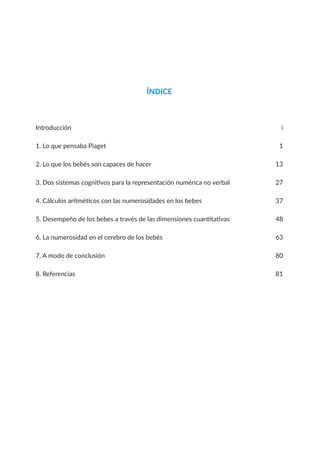 ÍNDICE
Introducción i
1. Lo que pensaba Piaget 1
2. Lo que los bebés son capaces de hacer 13
3. Dos sistemas cognitivos para la representación numérica no verbal 27
4. Cálculos aritméticos con las numerosidades en los bebes 37
5. Desempeño de los bebes a través de las dimensiones cuantitativas 48
6. La numerosidad en el cerebro de los bebés 63
7. A modo de conclusión 80
8. Referencias 81
 