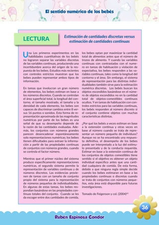 El sentido numérico de los bebés
LECTURA
Una Los primeros experimentos en las
habilidades cuantitativas de los bebés
no lograron separar las variables discretas
de las variables continuas, produciendo una
incertidumbre acerca del origen de la res-
puesta de los bebes. Estudios más recientes
con controles estrictos muestran que los
bebes pueden representar ambos tipos de
información.
En tareas que involucran un gran número
de elementos, los bebes estiman en base a
los números discretos. Cuando se controlan
el área superficial total, la longitud del con-
torno, el tamaño mostrado, el tamaño y la
densidad de cada elemento, los bebes son
capaces de discriminar cambios entre 8 ver-
sus 16 puntos o sonidos. Esta forma de re-
presentación aproximada de las magnitudes
numéricas por parte de los bebes es una
señal de que su desempeño depende de
la razón de las cantidades evaluadas. Ade-
más, los conjuntos con números grandes
parecen desencadenar espontáneamente
solo representaciones numéricas; los bebes
tienen dificultades para extraer la informa-
ción a partir de las propiedades continuas
de conjuntos con números grandes, cuando
se controla el factor número.
Mientras que el primer núcleo del sistema
produce específicamente representaciones
numéricas, el segundo sistema permite la
representación de variables continuas y de
números discretos. Las evidencias provie-
nen de tareas con un tamaño de conjunto
propio del sistema para la representación
de números pequeños de individualidades.
En algunas de estas tareas, los bebes res-
pondían basándose en las propiedades con-
tinuas totales del conjunto. Cuando se les
da escoger entre dos cantidades de comida,
los bebes optan por maximizar la cantidad
total de alimentos antes que el número de
trozos de alimento. Y cuando las variables
continuas con contrastadas con el nume-
ro en tareas de habituación y violación de
expectativa, los bebes responden a las va-
riables continuas, tales como la longitud del
contorno y el área. Sin embargo, el sistema
de representación para las distintas indivi-
dualidades también sirve para la estimación
numérica discretas. Los bebés buscan los
objetos escondidos basándose en el núme-
ro de objetos escondidos no en la cantidad
total de objetos-comestibles continuos
ocultos. Y en tareas de habituación con con-
troles estrictos para las variables continuas,
los bebés responden al número discreto si
el conjunto contiene objetos con muchas
características distintas.
¿Por qué los bebés a veces estiman en base
a la extensión continua y otras veces en
base al número cuando se trata de repre-
sentar un número pequeño de individuos?
Aunque no se ha encontrado una respues-
ta definitiva, el desempeño de los bebes
puede ser interpretado a la luz del estímu-
lo presentado y de la conducta requerida.
Estimar en base a la extensión continua de
los conjuntos de objetos comestibles tiene
sentido si el objetivo es obtener un objeto
individual especifico antes que una canti-
dad cualquiera de comida. De esta forma,
debido a que ninguna regla simple decide
cuando los bebes estimaran en base a las
propiedades continuas o discretas cuando
se trata de conjuntos con números peque-
ños, esta área está disponible para futuras
investigaciones.
Tomado de Feigenson y col. (2004)63
Estimación de cantidades discretas versus
estimación de cantidades continuas
Rubén Espinoza Condor
36
,
 