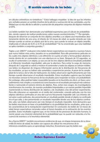 El sentido numérico de los bebés
en cálculos aritméticos no-simbólicos.71
Estos hallazgos respaldan la idea de que los infantes
pre-verbales poseen un sentido intuitivo de la adición y sustracción de las cantidades, una ha-
bilidad que va más allá de la adición y sustracción de pequeños conjuntos de objetos mediante
el OTS.
Los bebés también han demostrado una habilidad espontanea para el cálculo de probabilida-
des, siendo capaces de realizar predicciones sobre nuevos acontecimientos.65,72
Por ejemplo,
después de observar un conjunto de tres objetos amarillos y un objeto azul moviéndose alea-
toriamente dentro de una urna, el infante de 12 meses de edad, se queda mirando por más
tiempo cuando se extrae un objeto azul de la urna, que cuando se extrae un objeto amarillo,
implicando el cálculo de 0.25 vs 0.75 de probabilidad.65
Se ha encontrado que esta habilidad
se aplica también a conjuntos grandes.72
Teglas y col. (2007)65
evaluaron si los bebés tienen expectativas con respecto a sucesos futuro
que nunca habían visto antes, basados en su probabilidad. Para ello presentaron películas en
los cuales tres objetos idénticos y uno diferente en cuanto al color y forma giraban aleatoria-
mente dentro de un contenedor con una abertura en su base. Después de 13 segundos, se
oculta el contenedor y un objeto, ya sea uno de los tres objetos idénticos (resultado probable)
o el diferente (resultado improbable), salía por la abertura. Para evitar la carga de memoria,
después de 1 segundo se volvió a mostrar el contenedor y todos los objetos se volvían visibles.
Los bebes no disponían de ninguna información acerca de la distribución de frecuencias de
los resultados, ya que no habían sido sometidos a experiencias previas. A pesar de la comple-
jidad de la tarea y de la falta de habituación, los bebes observaron significativamente por más
tiempo cuando observaron el resultado improbable. Estos resultados sugieren que los bebés
no necesitan conocer la frecuencia de los resultados para responder en base a la probabilidad.
Sin embargo, ellos podrían haber respondido basados en la heurística (es decir, en base a pro-
cedimientos más simples y económicos) como basarse en el resultado perceptual más sobresa-
liente o rastreando el número mínimo de objetos. Para, evitar esos sesgos, los investigadores
transformaron los eventos, de eventos probables/improbables a un evento posible/imposible
manteniendo la misma distribución de objetos y de resultados a los del primer experimento.
Para ello colocaron un separador en el medio del contenedor, creando películas con los tres
objetos idénticos confinados en área del cual era físicamente imposible salir. Los infantes ob-
servaron cuatro películas, dos presentando un resultado posible donde el objeto no confinado
era el que salía, y dos presentando un resultado imposible donde uno de los objetos confina-
dos salía. Los bebés observaron por más tiempo el resultado imposible. Esto demuestra que
los bebés reaccionan en base a la probabilidad o a la posibilidad de los resultados, antes que a
las características de la manipulación experimental. En conclusión, los bebés de 12 meses de
edad tienen expectativas racionales sobre el futuro basados en la estimación de los eventos
posibles. Estos resultados sugieren que, en los inicios de los procesos de decisión humana, la
mente posee una intuición elemental de la probabilidad que no puede ser reducida a la fre-
cuencia de eventos o a la heurística elemental.
Xu y Garcia (2007)72
también encontraron evidencias de que, en etapas tempranas de su desa-
rrollo (8 meses de edad), los bebes son capaces de utilizar los mecanismos de la
inferencia estadística para un aprendizaje inductivo. Encontraron que los bebés son
Rubén Espinoza Condor
39
,
 