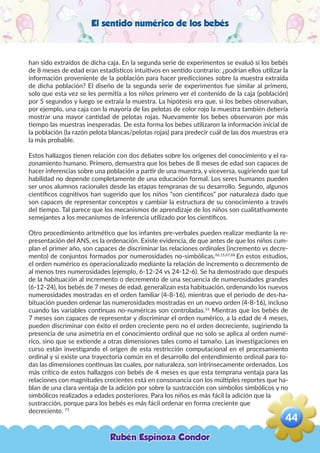 El sentido numérico de los bebés
han sido extraídos de dicha caja. En la segunda serie de experimentos se evaluó si los bebés
de 8 meses de edad eran estadísticos intuitivos en sentido contrario: ¿podrían ellos utilizar la
información proveniente de la población para hacer predicciones sobre la muestra extraída
de dicha población? El diseño de la segunda serie de experimentos fue similar al primero,
solo que esta vez se les permitía a los niños primero ver el contenido de la caja (población)
por 5 segundos y luego se extraía la muestra. La hipótesis era que, si los bebes observaban,
por ejemplo, una caja con la mayoría de las pelotas de color rojo la muestra también debería
mostrar una mayor cantidad de pelotas rojas. Nuevamente los bebes observaron por más
tiempo las muestras inesperadas. De esta forma los bebes utilizaron la información inicial de
la población (la razón pelota blancas/pelotas rojas) para predecir cuál de las dos muestras era
la más probable.
Estos hallazgos tienen relación con dos debates sobre los orígenes del conocimiento y el ra-
zonamiento humano. Primero, demuestra que los bebes de 8 meses de edad son capaces de
hacer inferencias sobre una población a partir de una muestra, y viceversa, sugiriendo que tal
habilidad no depende completamente de una educación formal. Los seres humanos pueden
ser unos alumnos racionales desde las etapas tempranas de su desarrollo. Segundo, algunos
científicos cognitivos han sugerido que los niños “son científicos” por naturaleza dado que
son capaces de representar conceptos y cambiar la estructura de su conocimiento a través
del tiempo. Tal parece que los mecanismos de aprendizaje de los niños son cualitativamente
semejantes a los mecanismos de inferencia utilizado por los científicos.
Otro procedimiento aritmético que los infantes pre-verbales pueden realizar mediante la re-
presentación del ANS, es la ordenación. Existe evidencia, de que antes de que los niños cum-
plan el primer año, son capaces de discriminar las relaciones ordinales (incremento vs decre-
mento) de conjuntos formados por numerosidades no-simbólicas.66,15,67,68
En estos estudios,
el orden numérico es operacionalizado mediante la relación de incremento o decremento de
al menos tres numerosidades (ejemplo, 6-12-24 vs 24-12-6). Se ha demostrado que después
de la habituación al incremento o decremento de una secuencia de numerosidades grandes
(6-12-24), los bebés de 7 meses de edad, generalizan esta habituación, ordenando los nuevos
numerosidades mostradas en el orden familiar (4-8-16), mientras que el periodo de des-ha-
bituación pueden ordenar las numerosidades mostradas en un nuevo orden (4-8-16), incluso
cuando las variables continuas no-numéricas son controladas.16
Mientras que los bebés de
7 meses son capaces de representar y discriminar el orden numérico, a la edad de 4 meses,
pueden discriminar con éxito el orden creciente pero no el orden decreciente, sugiriendo la
presencia de una asimetría en el conocimiento ordinal que no solo se aplica al orden numé-
rico, sino que se extiende a otras dimensiones tales como el tamaño. Las investigaciones en
curso están investigando el origen de esta restricción computacional en el procesamiento
ordinal y si existe una trayectoria común en el desarrollo del entendimiento ordinal para to-
das las dimensiones continuas las cuales, por naturaleza, son intrínsecamente ordenados. Los
más crítico de estos hallazgos con bebés de 4 meses es que esta temprana ventaja para las
relaciones con magnitudes crecientes está en consonancia con los múltiples reportes que ha-
blan de una clara ventaja de la adición por sobre la sustracción con símbolos simbólicos y no
simbólicos realizados a edades posteriores. Para los niños es más fácil la adición que la
sustracción, porque para los bebés es más fácil ordenar en forma creciente que
decreciente. 73
Rubén Espinoza Condor
44
,
 