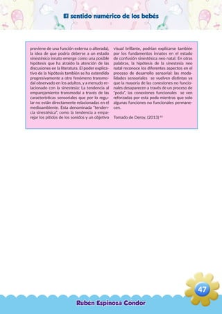 El sentido numérico de los bebés
proviene de una función externa o alterada),
la idea de que podría deberse a un estado
sinestésico innato emerge como una posible
hipótesis que ha atraído la atención de las
discusiones en la literatura. El poder explica-
tivo de la hipótesis también se ha extendido
progresivamente a otro fenómeno transmo-
dal observado en los adultos, y a menudo re-
lacionado con la sinestesia: La tendencia al
emparejamiento transmodal a través de las
características sensoriales que por lo regu-
lar no están directamente relacionadas en el
medioambiente. Esta denominada “tenden-
cia sinestésica”, como la tendencia a empa-
rejar los pitidos de los sonidos y un objetivo
visual brillante, podrían explicarse también
por los fundamentos innatos en el estado
de confusión sinestésica neo natal. En otras
palabras, la hipótesis de la sinestesia neo
natal reconoce los diferentes aspectos en el
proceso de desarrollo sensorial: las moda-
lidades sensoriales se vuelven distintas ya
que la mayoría de las conexiones no funcio-
nales desaparecen a través de un proceso de
“poda”, las conexiones funcionales se ven
reforzadas por esta poda mientras que solo
algunas funciones no funcionales permane-
cen.
Tomado de Deroy, (2013) 83
Rubén Espinoza Condor
47
,
 