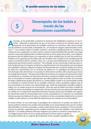 El sentido numérico de los bebés
Desempeño de los bebés a
través de las
dimensiones cuantitativas
5
A
menudo, se ha pretendido cuestionar la existencia de habilidades numéricas en los in-
fantes utilizando el argumento de que en las tareas numéricas los infantes basan sus
respuestas en la observación de variables continuas no-numéricas, tales como la longi-
tud del contorno, el área total, la densidad, etc., sin involucrar ninguna representación numé-
ricas.74,75
Los estudios sobre el sentido numérico, controlan cuidadosamente las variables no
numéricas que usualmente co-varían con los números manteniéndolos fijos durante una etapa
anterior a la prueba (habituación) y también durante la misma etapa de prueba, con el objetivo
de prevenir que los bebés basen sus respuestas en otras variables que no sean las numéricas.
También se ha sugerido que los bebés solo son sensibles a los cambios en las variables percep-
tuales no numéricas (forma, tamaño, color, etc..), ya que presumiblemente son más fáciles de
representar que la información numérica.76
Sin embargo, se han encontrado evidencias que re-
futan la idea de que el computo numérico es cognitivamente más demandante que el computo
de cantidades continuas. Algunos estudios han demostrado que cuando los bebes de 6 meses
de edad son confrontados con un conjunto de objetos en un paradigma de habituación, es
más fácil para ellos discriminar en la prueba la información numérica del conjunto que el área
acumulada del conjunto.77
Aunque estos bebés de 6 meses eran capaces de representar el área
acumulada de un conjunto con elementos discretos (cuando la variable numérica era controla-
do), se necesitaba un cambio cuádruple para que ellos pudieran notar el cambio. En contraste,
los bebes rápidamente podían discriminar un cambio doble y triple en la numerosidad cuando
se empleaba un control estricto de las variables continuas. Estos resultados sugieren que el
área acumulada y el numero son representados por medio de magnitudes mentales similares,
ambos con un simple proceso de acumulación. ¿Pero por qué los bebes necesitan el doble de
cambio en el área acumulada en comparación con los números para ser capaces de representar
un cambio en un conjunto de elementos discretos? Aunque parece que los bebés son capaces
de representar tanto la numerosidad como el área acumulada de un conjunto, los resultados
indican que para los bebes de 6 meses, el cambio en el área acumulada simplemente es menos
notable o sobresaliente y/o más difícil de detectar que los cambios en la numerosidad.77
En forma similar, en una tarea bajo el paradigma de la detección al cambio, los bebés de 7
meses prefieren observar los cambios discriminables en la numerosidad antes que los cambios
discriminables en el área acumulada, cuando ambas dimensiones compiten en forma simultá-
nea por su atención, sugiriendo que los cambios numéricos son más notables y más fáciles de
detectar.78
Los bebés prefieren observar imágenes que varían en números comparados con
las imágenes que varían en área cuando presentan la misma razón o cuando se
encuentran dentro de su rango de discriminación. Estos estudios respaldan la idea
Rubén Espinoza Condor
48
,
 