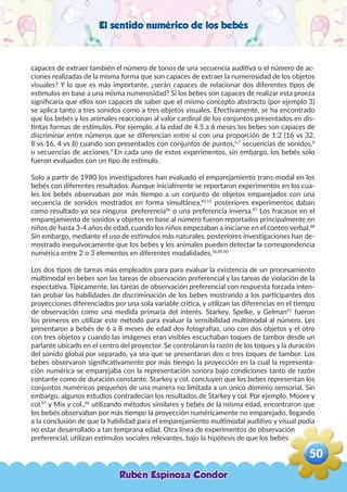 El sentido numérico de los bebés
capaces de extraer también el número de tonos de una secuencia auditiva o el número de ac-
ciones realizadas de la misma forma que son capaces de extraer la numerosidad de los objetos
visuales? Y lo que es más importante, ¿serán capaces de relacionar dos diferentes tipos de
estímulos en base a una misma numerosidad? Si los bebes son capaces de realizar esta proeza
significaría que ellos son capaces de saber que el mismo concepto abstracto (por ejemplo 3)
se aplica tanto a tres sonidos como a tres objetos visuales. Efectivamente, se ha encontrado
que los bebés y los animales reaccionan al valor cardinal de los conjuntos presentados en dis-
tintas formas de estímulos. Por ejemplo, a la edad de 4.5 a 6 meses los bebes son capaces de
discriminar entre números que se diferencian entre si con una proporción de 1:2 (16 vs 32,
8 vs 16, 4 vs 8) cuando son presentados con conjuntos de puntos,6,7
secuencias de sonidos,8
o secuencias de acciones.9
En cada uno de estos experimentos, sin embargo, los bebés solo
fueron evaluados con un tipo de estímulo.
Solo a partir de 1980 los investigadores han evaluado el emparejamiento trans-modal en los
bebés con diferentes resultados. Aunque inicialmente se reportaron experimentos en los cua-
les los bebés observaban por más tiempo a un conjunto de objetos emparejados con una
secuencia de sonidos mostrados en forma simultánea,85,12
posteriores experimentos daban
como resultado ya sea ninguna preferencia86
o una preferencia inversa.87
Los fracasos en el
emparejamiento de sonidos y objetos en base al número fueron reportados principalmente en
niños de hasta 3-4 años de edad, cuando los niños empezaban a iniciarse en el conteo verbal.88
Sin embargo, mediante el uso de estímulos más naturales, posteriores investigaciones han de-
mostrado inequívocamente que los bebes y los animales pueden detectar la correspondencia
numérica entre 2 o 3 elementos en diferentes modalidades.56,89,90
Los dos tipos de tareas más empleados para para evaluar la existencia de un procesamiento
multimodal en bebes son las tareas de observación preferencial y las tareas de violación de la
expectativa. Típicamente, las tareas de observación preferencial con respuesta forzada inten-
tan probar las habilidades de discriminación de los bebes mostrando a los participantes dos
proyecciones diferenciados por una sola variable critica, y utilizan las diferencias en el tiempo
de observación como una medida primaria del interés. Starkey, Spelke, y Gelman91
fueron
los primeros en utilizar este método para evaluar la sensibilidad multimodal al número. Les
presentaron a bebés de 6 a 8 meses de edad dos fotografías, uno con dos objetos y el otro
con tres objetos y cuando las imágenes eran visibles escuchaban toques de tambor desde un
parlante ubicado en el centro del proyector. Se controlaron la razón de los toques y la duración
del sonido global por separado, ya sea que se presentaran dos o tres toques de tambor. Los
bebes observaron significativamente por más tiempo la proyección en la cual la representa-
ción numérica se emparejaba con la representación sonora bajo condiciones tanto de razón
contante como de duración constante. Starkey y col. concluyen que los bebes representan los
conjuntos numéricos pequeños de una manera no limitada a un único dominio sensorial. Sin
embargo, algunos estudios contradecían los resultados de Starkey y col. Por ejemplo, Moore y
col.87
y Mix y col.,86
utilizando métodos similares y bebés de la misma edad, encontraron que
los bebés observaban por más tiempo la proyección numéricamente no emparejado, llegando
a la conclusión de que la habilidad para el emparejamiento multimodal auditivo y visual podía
no estar desarrollado a tan temprana edad. Otra línea de experimentos de observación
preferencial, utilizan estímulos sociales relevantes, bajo la hipótesis de que los bebés
Rubén Espinoza Condor
50
,
 