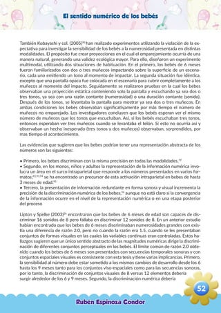 El sentido numérico de los bebés
También Kobayashi y col. (2005)90
han realizado experimentos utilizando la violación de la ex-
pectativa para investigar la sensibilidad de los bebés a la numerosidad presentada en distintas
modalidades. El propósito fue crear proyecciones en el cual el emparejamiento ocurría de una
manera natural, generando una validez ecológica mayor. Para ello, diseñaron un experimento
multimodal, utilizando dos situaciones de habituación. En el primero, los bebés de 6 meses
fueron familiarizados con dos o tres muñecos impactando sobre la superficie de un escena-
rio, cada uno emitiendo un tono al momento de impactar. La segunda situación fue idéntica,
excepto que una pantalla opaca fue colocada en el escenario para cubrir completamente a los
muñecos al momento del impacto. Seguidamente se realizaron pruebas en la cual los bebes
observaban una proyección estática conteniendo solo la pantalla y escuchando ya sea dos o
tres tonos, ya sea con una razón contante (numerosidad) o una duración contante (sonido).
Después de los tonos, se levantaba la pantalla para mostrar ya sea dos o tres muñecos. En
ambas condiciones los bebés observaban significativamente por más tiempo el número de
muñecos no emparejado. Los investigadores concluyen que los bebés esperan ver el mismo
número de muñecos que los tonos que escuchaban. Así, si los bebés escuchaban tres tonos,
entonces esperaban ver tres muñecos cuando se levantaba el telón. Si esto no ocurría así y
observaban un hecho inesperado (tres tonos y dos muñecos) observaban, sorprendidos, por
mas tiempo el acontecimiento.
Las evidencias que sugieren que los bebes podrían tener una representación abstracta de los
números son las siguientes:
• Primero, los bebes discriminan con la misma precisión en todas las modalidades.79
• Segundo, en los monos, niños y adultos la representación de la información numérica invo-
lucra un área en el surco intraparietal que responde a los números presentados en varios for-
matos;92,93,94
se ha encontrado un precursor de esta activación intraparietal en bebes de hasta
3 meses de edad.95
• Tercero, la presentación de información redundante en forma sonora y visual incrementa la
precisión de la discriminación numérica de los bebes,96
aunque no está claro si la convergencia
de la información ocurre en el nivel de la representación numérica o en una etapa posterior
del proceso
Lipton y Spelke (2003)26
encontraron que los bebes de 6 meses de edad son capaces de dis-
criminar 16 sonidos de 8 pero fallaba en discriminar 12 sonidos de 8. En un anterior estudio
habían encontrado que los bebes de 6 meses discriminaban numerosidades grandes con exis-
tía una diferencia de razón 2.0, pero no cuando la razón era 1.5, cuando se les presentaban
conjuntos de formas visuales en las cuales las variables continuas eran controladas. Estos ha-
llazgos sugieren que un único sentido abstracto de las magnitudes numéricas dirige la discrimi-
nación de diferentes conjuntos perceptuales en los bebés. El límite común de razón 2.0 obte-
nido cuando los bebes de 6 meses son presentados con secuencias temporales sonoras y con
conjuntos espaciales visuales es consistente con esta tesis y tiene varias implicancias. Primero,
la sensibilidad al número debe estar sometido a los mismos cambios de desarrollo desde los 6
hasta los 9 meses tanto para los conjuntos viso-espaciales como para las secuencias sonoras,
por lo tanto, la discriminación de conjuntos visuales de 8 versus 12 elementos debería
surgir alrededor de los 6 y 9 meses. Segundo, la discriminación numérica debería
Rubén Espinoza Condor
52
,
 