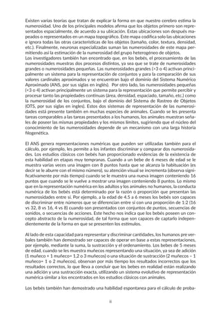 Existen varias teorías que tratan de explicar la forma en que nuestro cerebro estima la
numerosidad. Uno de los principales modelos afirma que los objetos primero son repre-
sentados espacialmente, de acuerdo a su ubicación. Estas ubicaciones son después ma-
peados o representados en un mapa topográfico. Este mapa codifica solo las ubicaciones
e ignora todas las otras características de los objetos (tamaño, color, textura, densidad,
etc.). Finalmente, neuronas especializadas suman las numerosidades de este mapa per-
mitiendo así la estimación de la numerosidad del grupo heterogéneo de objetos.
Los investigadores también han encontrado que, en los bebés, el procesamiento de las
numerosidades muestras dos procesos distintos, ya sea que se trate de numerosidades
grandes o numerosidades pequeñas. Las numerosidades grandes (>3 o 4) activan princi-
palmente un sistema para la representación de conjuntos y para la comparación de sus
valores cardinales aproximados y se encuentran bajo el dominio del Sistema Numérico
Aproximado (ANS, por sus siglas en inglés). Por otro lado, las numerosidades pequeñas
(<3 o 4) activan principalmente un sistema para la representación que permite percibir y
procesar tanto las propiedades continuas (área, densidad, espaciado, tamaño, etc.) como
la numerosidad de los conjuntos, bajo el dominio del Sistema de Rastreo de Objetos
(OTS, por sus siglas en ingles). Estos dos sistemas de representación de las numerosi-
dades está presente también en muchas especies de animales. Cuando se les presenta
tareas comparables a las tareas presentados a los humanos, los animales muestran seña-
les de poseer las mismas propiedades y los mismos límites, sugiriendo que el núcleo del
conocimiento de las numerosidades depende de un mecanismo con una larga historia
filogenética.
El ANS genera representaciones numéricas que pueden ser utilizadas también para el
cálculo, por ejemplo, les permite a los infantes discriminar y comparar dos numerosida-
des. Los estudios clásicos con bebés han proporcionado evidencias de la existencia de
esta habilidad en etapas muy tempranas. Cuando a un bebe de 6 meses de edad se le
muestra varias veces una imagen con 8 puntos hasta que se alcanza la habituación (es
decir se le aburre con el mismo número), su atención visual se incrementa (observa signi-
ficativamente por más tiempo) cuando se le muestra una nueva imagen conteniendo 16
puntos que cuando se le vuelve a mostrar una imagen conteniendo 8 puntos. Lo mismo
que en la representación numérica en los adultos y los animales no humanos, la conducta
numérica de los bebés está determinado por la razón o proporción que presentan las
numerosidades entre sí. Por ejemplo, a la edad de 4.5 a 6 meses los bebés son capaces
de discriminar entre números que se diferencian entre si con una proporción de 1:2 (16
vs 32, 8 vs 16, 4 vs 8) cuando son presentados con conjuntos de puntos, secuencias de
sonidos, o secuencias de acciones. Este hecho nos indica que los bebés poseen un con-
cepto abstracto de la numerosidad, de tal forma que son capaces de captarlo indepen-
dientemente de la forma en que se presenten los estímulos.
Al lado de esta capacidad para representar y discriminar cantidades, los humanos pre ver-
bales también han demostrado ser capaces de operar en base a estas representaciones,
por ejemplo, mediante la suma, la sustracción y el ordenamiento. Los bebes de 5 meses
de edad, cuando se les muestra muñecos representando una situación, ya sea de adición
(1 muñeco + 1 muñeco= 1,2 o 3 muñecos) o una situación de sustracción (2 muñecos – 1
muñeco= 1 o 2 muñecos), observan por más tiempo los resultados incorrectos que los
resultados correctos, lo que lleva a concluir que los bebes en realidad están realizando
una adición y una sustracción exacta, utilizando un sistema evolutivo de representación
numérica similar a los encontrados en los estudios clásicos con animales.
Los bebés también han demostrado una habilidad espontanea para el cálculo de proba-
ii
 