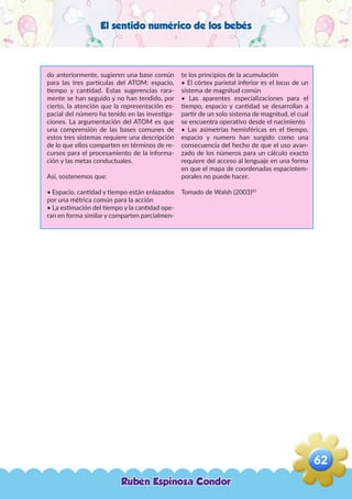 El sentido numérico de los bebés
do anteriormente, sugieren una base común
para las tres partículas del ATOM: espacio,
tiempo y cantidad. Estas sugerencias rara-
mente se han seguido y no han tendido, por
cierto, la atención que la representación es-
pacial del número ha tenido en las investiga-
ciones. La argumentación del ATOM es que
una comprensión de las bases comunes de
estos tres sistemas requiere una descripción
de lo que ellos comparten en términos de re-
cursos para el procesamiento de la informa-
ción y las metas conductuales.
Así, sostenemos que:
• Espacio, cantidad y tiempo están enlazados
por una métrica común para la acción
• La estimación del tiempo y la cantidad ope-
ran en forma similar y comparten parcialmen-
te los principios de la acumulación
• El córtex parietal inferior es el locus de un
sistema de magnitud común
• Las aparentes especializaciones para el
tiempo, espacio y cantidad se desarrollan a
partir de un solo sistema de magnitud, el cual
se encuentra operativo desde el nacimiento
• Las asimetrías hemisféricas en el tiempo,
espacio y numero han surgido como una
consecuencia del hecho de que el uso avan-
zado de los números para un cálculo exacto
requiere del acceso al lenguaje en una forma
en que el mapa de coordenadas espaciotem-
porales no puede hacer.
Tomado de Walsh (2003)82
Rubén Espinoza Condor
62
,
 