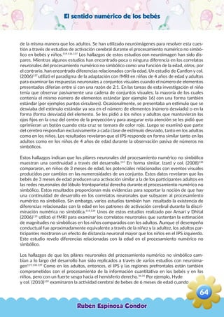 El sentido numérico de los bebés
de la misma manera que los adultos. Se han utilizado neuroimágenes para resolver esta cues-
tión a través de estudios de activación cerebral durante el procesamiento numérico no simbó-
lico en bebés y niños.119,136.137
Los hallazgos de estos estudios con neuroimagen han sido dis-
pares. Mientras algunos estudios han encontrado poca o ninguna diferencia en los correlatos
neuronales del procesamiento numérico no simbólico como una función de la edad, otros, por
el contrario, han encontrado diferencias relacionados con la edad. Un estudio de Cantlon y col.
(2006)137
utilizó el paradigma de la adaptación con fMRI en niños de 4 años de edad y adultos
para examinar las respuestas neuronales a conjuntos visuales cuando el número de elementos
presentados diferían entre si con una razón de 2:1. En las tareas de esta investigación el niño
tenía que observar pasivamente una cadena de conjuntos visuales, la mayoría de los cuales
contenía el mismo número de elementos estándar (por ejemplo 16) con una forma también
estándar (por ejemplos puntos circulares). Ocasionalmente, se presentaba un estímulo que se
desviaba del estímulo estándar ya sea en el número de elementos (número desviado) o en la
forma (forma desviada) del elemento. Se les pidió a los niños y adultos que mantuvieran los
ojos fijos en la cruz del centro de la proyección y para asegurar esta atención se les pidió que
oprimieran un botón cuando esta cruz se tornara de color rojo. Luego se examinó que parte
del cerebro respondían exclusivamente a cada clase de estímulo desviado, tanto en los adultos
como en los niños. Los resultados revelaron que el IPS responde en forma similar tanto en los
adultos como en los niños de 4 años de edad durante la observación pasiva de números no
simbólicos.
Estos hallazgos indican que los pilares neuronales del procesamiento numérico no simbólico
muestran una continuidad a través del desarrollo.137
En forma similar, Izard y col. (2008)138
compararon, en niños de 3 meses de edad, los potenciales relacionados con eventos visuales
producidos por cambios en las numerosidades de un conjunto. Estos datos revelaron que los
bebés de 3 meses de edad producen una activación similar a la de los participantes adultos en
las redes neuronales del lóbulo frontoparietal derecho durante el procesamiento numérico no
simbólico. Estos resultados proporcionan más evidencias para soportar la noción de que hay
una continuidad de desarrollo en los correlatos neuronales que subyacen al procesamiento
numérico no simbólico. Sin embargo, varios estudios también han resaltado la existencia de
diferencias relacionadas con la edad en los patrones de activación cerebral durante la discri-
minación numérica no simbólica.119,139
Unos de estos estudios realizado por Ansari y Dhital
(2006)119
utilizó el fMRI para examinar los correlatos neuronales que sustentan la estimación
de magnitudes no simbólicas en los niños comparados con los adultos. Aunque el desempeño
conductual fue aproximadamente equivalente a través de la niñez y la adultez, los adultos par-
ticipantes mostraron un efecto de distancia neuronal mayor que los niños en el IPS izquierdo.
Este estudio revelo diferencias relacionadas con la edad en el procesamiento numérico no
simbólico.
Los hallazgos de que los pilares neuronales del procesamiento numérico no simbólico cam-
bian a lo largo del desarrollo han sido replicados a través de varios estudios con neuroima-
gen119,138,139
Como en los adultos, entonces, el IPS y las regiones prefrontales están también
comprometidos con el procesamiento de la información cuantitativa en los bebés y en los
niños, pero con un fuerte sesgo hacia el hemisferio derecho.36,31
Por ejemplo, Hyde
y col. (2010)139
examinaron la actividad cerebral de bebes de 6 meses de edad cuando
Rubén Espinoza Condor
64
,
 