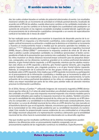 El sentido numérico de los bebés
das, las cuales estaban basadas en señales de potencial relacionadas al evento. Los resultados
mostraron señales de un incremento de actividad en el lóbulo parietal derecho, localizado de
acuerdo con el IPS de los adultos, cuando observaron cambios en las cantidades mostradas. Lo
sobresaliente es que los cambios en la forma del objeto (no cuantitativo) solo produjeron un
aumento de activación en las regiones occipitales (complejo occipital lateral), sugiriendo que
el reconocimiento de la información cuantitativa corresponde a un evento de especialización
cortical en los bebes de 6 meses de edad.69
Se han realizado pocos estudios para examinar la trayectoria de desarrollo preciso de la ac-
tivación del IPS en respuesta a la información cuantitativa, estos estudios sugieren que esta
región cortical incrementa su activación a medida que la destreza en el dominio se incrementa
y muestra un involucramiento mayor a medida que las personas aprenden los símbolos nu-
méricos.119,136,143
Utilizando procedimientos con imágenes de resonancia magnética funcional
(fMRI), Ansari y Dhital (2006)119
contrastaron la respuesta cerebral de niños de 10 años de
edad y adultos cuando comparaban cantidades no simbólicas (presionaban el botón corres-
pondiente al lado de la presentación que contenía más cuadrados). Sus resultados indican que
los niños muestran un efecto distancia neuronal (mayor activación para las pequeñas distan-
cias, comparados con las distancias numéricas grandes) en la corteza prefrontal dorsolateral
derecho, el giro frontal inferior izquierdo, y el IPS izquierdo; mientras que los adultos mostra-
ban este efecto en el IPS izquierdo y derecho, giro frontal superior derecho, giro cingulado
anterior izquierdo y derecho, giro cingulado posterior y en el giro frontal inferior izquierdo.
Además, la comparación de la activación en los dos grupos revelo que la diferencia estuvo
localizada sobre el IPS izquierdo. Esto implica que el IPS izquierdo incrementa su participación
en el procesamiento de la información cuantitativa a medida que se incrementa la edad o el
nivel de habilidad en las matemáticas simbólicas. Como se describió anteriormente, la fuerte
activación de la corteza prefrontal dorsolateral en los niños en comparación con los adultos
indica una mayor necesidad por parte de los niños para asimilar redes de atención mientras
procesan la información cuantitativa.
En el 2016, Kersey y Cantlon,144
utilizando imágenes de resonancia magnética (fMRI) demos-
traron que los niños de 3 a 4 años de edad mostraban una afinidad neuronal a las numerosida-
des cardinales en el IPS y que esta respuesta neuronal responde a los mismos modelos para la
numerosidad utilizados para explicar la respuesta neuronal en los adultos. También encontra-
ron que la sensibilidad de esta afinidad neuronal de los niños por los números en el IPS dere-
cho era comparable a su sensibilidad en la discriminación observada conductualmente, fuera
del escáner. La curva de afinidad neuronal de los niños en el IPS derecho fue más marcado en
el hemisferio derecho que en el izquierdo. Además, encontraron que la sensibilidad perceptual
de la numerosidad en los niños puede predecirse por su sensibilidad neuronal a la numero-
sidad. Este estudio ha proporcionado nuevas evidencias de una continuidad en el desarrollo
del código neuronal subyacente a la representación numérica y demuestra que la sensibilidad
neuronal de los niños hacia la numerosidad está relacionada con su desarrollo cognitivo
Hay que resaltar que los resultados conflictivos de las distintas investigaciones pueden
deberse a las diferencias entre un procesamiento implícito comparado con un
procesamiento explícito de las magnitudes numéricas no simbólicas. Específicamente,
Rubén Espinoza Condor
66
,
 