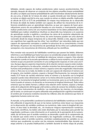 bilidades, siendo capaces de realizar predicciones sobre nuevos acontecimientos. Por
ejemplo, después de observar un conjunto de tres objetos amarillos (mayor probabilidad
de salir) y un objeto azul (menor probabilidad de salir) moviéndose aleatoriamente dentro
de una urna, el bebé de 12 meses de edad, se queda mirando por más tiempo cuando
se extrae un objeto azul de la urna, que cuando se extrae un objeto amarillo, implicando
el cálculo de 0.25 vs 0.75 de probabilidad. En etapas muy tempranas de su desarrollo
(8 meses de edad), los bebes también son capaces de utilizar los mecanismos de la in-
ferencia estadística para un aprendizaje inductivo, ya que son capaces de hacer gene-
ralizaciones acerca de una población basados en una muestra, e inversamente, pueden
realizar predicciones acerca de una muestra basándose en los datos poblacionales. Esta
habilidad para realizar estadísticas intuitivas se desarrolla muy temprano y en ausencia
de aprendizaje escolar o explícito y constituye las raíces de la posterior adquisición de
los principios estadísticos. De esta forma, los seres humanos pueden ser unos alumnos
racionales desde las etapas tempranas de su desarrollo. Debido a esto, algunos científi-
cos cognitivos han sugerido que los niños “son científicos” por naturaleza dado que son
capaces de representar conceptos y cambiar la estructura de su conocimiento a través
del tiempo. Al parecer, los mecanismos de aprendizaje de los niños son cualitativamente
semejantes a los mecanismos de inferencia utilizado por los científicos.
Para rematar esta secuencia de habilidades numéricas que poseen los bebés, debemos
referirnos a una habilidad que hasta hace poco se consideraba propio de edades más tar-
días en el desarrollo del niño: la habilidad de relacionar número y espacio. Esta relación
es evidente cuando en la escuela aprendemos a utilizar la recta numérica, en el cual cada
número ocupa una posición constante en una configuración espacial, en este caso una lí-
nea. Aunque algunos aspectos importantes de la relación número-espacio están modula-
dos por la experiencia y la educación, estudios recientes han demostrado que el cerebro
humano está predispuesto a tratar número y espacio como dos magnitudes relacionadas
entre sí. Pero eso no es todo, los bebés no solo son capaces de relacionar el número con
el espacio, sino también ¡número, espacio y tiempo! Efectivamente, los neonatos (edad
media 51.9 horas de nacido) relacionan tanto el número y la duración con la longitud
espacial cuando estas dimensiones varían en la misma dirección (cuando el número o la
duración se incrementa la longitud también se incrementa), pero no en la dirección con-
traria (cuando el número o la duración se incrementa la longitud disminuye). Todo indica
entonces que los bebés forman y utilizan esta relación entre número, espacio y tiempo
antes de la adquisición del lenguaje y del conteo y antes de conocer los símbolos visuales,
reglas u otros instrumentos de medición. Las matemáticas, las ciencias y la tecnología,
por lo tanto, se construyen en parte utilizando esta predisposición cognitiva insertada en
el cerebro por el proceso evolutivo durante los millones años de existencia que tiene el
organismo humano como ser vivo.
A menudo, se ha pretendido cuestionar la existencia de habilidades numéricas en los be-
bés utilizando el argumento de que en las tareas numéricas estos basan sus respuestas
en la observación de variables continuas no-numéricas, tales como la longitud del con-
torno, el área total, la densidad, etc., sin involucrar ninguna representación numéricas.
Para estos científicos, los bebés solo están diseñados por la naturaleza para percibir las
magnitudes continuas y esta información es el sustento de la percepción de la numero-
sidad, de tal forma que el sentido numérico se desarrolla a partir de la comprensión de
la relación que existe entre la numerosidad y las magnitudes continuas. Sin embargo,
los estudios sobre el sentido numérico, controlan cuidadosamente las variables no nu-
méricas que usualmente co-varían con los números manteniéndolos fijos durante una
etapa anterior a la prueba (habituación) y también durante la misma etapa de prueba,
iii
 