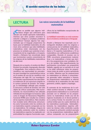 El sentido numérico de los bebés
LECTURA
¿Cómo es posible que algunos indi-
viduos tengan que esforzarse para
calcular una simple operación matemática,
mientras que otros pueden encontrar la
solución a antiguos y complejos problemas
matemáticos? Aunque algunos han argu-
mentado que el lenguaje proporciona las
bases para la habilidad matemática de alto
nivel, otros sostienen que tales habilidades
matemáticas están relacionadas con los
procesos no verbales que sustentan el pro-
cesamiento de las magnitudes y el espacio.
Amalric y Dehaene han encontrado datos
que incrementan nuestro conocimiento de
los orígenes de las habilidades matemáticas
de alto nivel.
Después de su muerte, el cerebro de Albert
Einstein fue extraído, impregnado, disecado
y fotografiado. Esta evidencia ofrece a los
científicos una oportunidad sin preceden-
tes para investigar las características únicas
en el cerebro de uno de los científicos más
influyentes del siglo XX. Las investigacio-
nes iniciales supuestamente han descubier-
to evidencias de una estructura singular en
la corteza parietal de Einstein. Sin embar-
go, la metodología utilizada para estudiar
la estructura cerebral de Einstein, han sido
objeto de críticas sustanciales. Más recien-
temente, los neurocientíficos han utilizado
métodos de neuroimagen no invasivos, tales
como la Imagen de Resonancia Magnética
funcional (fMRI) para estudiar los cerebros
de los expertos matemáticos. Tales estudios
han revelado tanto diferencias estructura-
les como funcionales entre los cerebros de
un matemático experto comparado con los
no matemáticos. Sin embargo, ninguno de
los estudios existentes sobre los cerebros
de matemáticos expertos ha explorado con
profundidad los orígenes funcionales espe-
cíficos de las habilidades excepcionales de
estos individuos.
La habilidad matemática no está sustenta-
da en el sistema cerebral para el lenguaje
Amalric y Dehaene han reportado una in-
vestigación detallada sobre los orígenes y
consecuencias de la habilidad matemática.
Específicamente, utilizando la fMRI, estu-
diaron a 15 expertos matemáticos y 15 no
matemáticos con calificaciones académicas
comparables. Durante el escaneo con la
fMRI, escucharon proposiciones matemá-
ticas y no matemáticas y tenían que deci-
dir si las proposiciones eran verdadera, fal-
sa o sin sentido. Más específicamente, los
participantes escuchaban una proposición
hablada, seguido por un periodo en el cual
se les pidió reflexionar sobre las proposi-
ciones antes de emitir su juicio oprimiendo
un botón. Mientras que las proposiciones
no matemáticas se referían a conocimien-
tos generales sobre naturaleza e historia,
las proposiciones matemáticas se referían
a dominios de la matemática de alto nivel:
geometría, análisis, algebra y topología.
El contraste de las mediciones de la acti-
vidad cerebral durante la reflexión en las
proposiciones matemáticas vs. la activación
asociada con la reflexión en las proposi-
ciones no matemáticas revelo una red de
regiones localizadas en el dorsal parietal y
en la corteza frontal. Se encontró una red
cortical similar para los cuatro dominios de
las matemáticas examinadas. Sobresalien-
temente, los matemáticos expertos utili-
zaron las mismas redes cerebrales cuando
se comparó la activación cerebral asociada
con las proposiciones matemáticas signifi-
cativas comparado con las proposiciones
Las raíces neuronales de la habilidad
matemática
Rubén Espinoza Condor
72
,
 