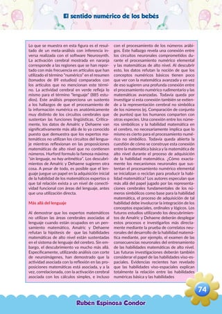 El sentido numérico de los bebés
Lo que se muestra en esta figura es el resul-
tado de un meta-análisis con inferencia in-
versa realizada con el software Neurosynth.
La activación cerebral mostrada en naranja
corresponde a las regiones que se han repor-
tado con más frecuencia en artículos que han
utilizado el término “numérico” en el resumen
(tomados de 89 estudios) comparados con
los artículos que no mencionan este térmi-
no. La actividad cerebral en verde refleja lo
mismo para el término “lenguaje” (885 estu-
dios). Este análisis proporciona un sustento
a los hallazgos de que el procesamiento de
la información numérica es anatómicamente
muy distinto de los circuitos cerebrales que
sustentan las funciones lingüísticas. Crítica-
mente, los datos de Amalric y Dehaene van
significativamente más allá de lo ya conocido
puesto que demuestra que los expertos ma-
temáticos no utilizan los circuitos del lengua-
je mientras reflexionan en las proposiciones
matemáticas de alto nivel que no contienen
números. Hurford formulo la famosa máxima:
“sin lenguaje, no hay aritmética”. Los descubri-
mientos de Amalric y Dehaene sugieren otra
cosa. A pesar de todo, es posible que el len-
guaje juegue un papel en la adquisición inicial
de la habilidad de los matemáticos expertos o
que tal relación exista a un nivel de conecti-
vidad funcional con áreas del lenguaje, antes
que una utilización directa.
Más allá del lenguaje
Al demostrar que los expertos matemáticos
no utilizan las áreas cerebrales asociadas al
lenguaje cuando están ocupados en un pen-
samiento matemático, Amalric y Dehaene
refutan la hipótesis de que las habilidades
matemáticas de alto nivel están sustentadas
en el sistema de lenguaje del cerebro. Sin em-
bargo, el descubrimiento va mucho más allá.
Específicamente, utilizando análisis con corte
de neuroimágenes, han demostrado que la
actividad asociada con la reflexión en las pro-
posiciones matemáticas está asociada, y a la
vez, correlacionada, con la activación cerebral
asociada con los cálculos simples, e incluso
con el procesamiento de los números arábi-
gos. Este hallazgo revela una conexión entre
los circuitos neuronales comprometidos du-
rante el procesamiento numérico elemental
y las matemáticas de alto nivel. Al descubrir
esto, los datos refutan la noción de que los
conceptos numéricos básicos tienen poco
que ver con la matemática avanzada y en vez
de eso sugieren una profunda conexión entre
el procesamiento numérico rudimentario y las
matemáticas avanzadas. Todavía queda por
investigar si esta conexión también se extien-
de a la representación cerebral no simbólica
de los números (ej. Comparación de conjunto
de puntos) que los humanos comparten con
otras especies. Una conexión entre los núme-
ros simbólicos y la habilidad matemática en
el cerebro, no necesariamente implica que lo
mismo es cierto para el procesamiento numé-
rico no simbólico. Todavía queda abierta la
cuestión de cómo se construye esta conexión
entre la matemática básica y la matemática de
alto nivel durante el proceso de adquisición
de la habilidad matemática. ¿Cómo exacta-
mente los mecanismos neuronales que sus-
tentan el procesamiento numérico elemental
se inicializan o reciclan para producir la habi-
lidad matemática? Los autores especulan que
más allá del papel jugado por las representa-
ciones cerebrales fundamentales de los nú-
meros simbólicos como base para la habilidad
matemática, el proceso de adquisición de tal
habilidad debe involucrar la integración de los
conceptos espaciales, ordinales y lógicos. Los
futuros estudios utilizando los descubrimien-
tos de Amalric y Dehaene deberán desplegar
estos procesos e investigarlos más directa-
mente mediante la prueba de correlatos neu-
ronales del desarrollo de la habilidad matemá-
tica mediante, por ejemplo, el examen de las
consecuencias neuronales del entrenamiento
de las habilidades matemáticas de alto nivel.
Las futuras investigaciones deberán también
considerar el papel de las habilidades viso-es-
paciales. Evidencias recientes han revelado
que las habilidades viso-espaciales explican
totalmente la relación entre las habilidades
numéricas básica y las habilidades
Rubén Espinoza Condor
74
,
 