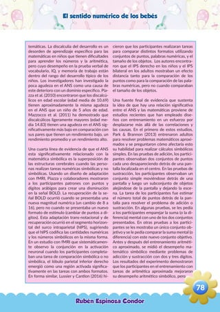 El sentido numérico de los bebés
temáticas. La discalculia del desarrollo es un
desorden de aprendizaje específico para las
matemáticas en niños que tienen dificultades
para aprender los números y la aritmética,
pero cuyo desempeño en la prueba verbal de
vocabulario, IQ, y memoria de trabajo están
dentro del rango del desarrollo típico de los
niños. Los investigadores han investigado la
poca agudeza en el ANS como una causa de
este deterioro con un dominio especifico. Pia-
zza et al. (2010) encontraron que los discalcú-
licos en edad escolar (edad media de 10.69)
tienen aproximadamente la misma agudeza
en el ANS que un niño de 5 años de edad.
Mazzocco et al. (2011) ha demostrado que
discalcúlicos ligeramente mayores (edad me-
dia 14.83) tienen una agudeza en el ANS sig-
nificativamente más bajo en comparación con
sus pares que tienen un rendimiento bajo, un
rendimiento promedio y un rendimiento alto.
Una cuarta línea de evidencia de que el ANS
esta significativamente relacionado con la
matemática simbólica es la superposición de
las estructuras cerebrales cuando las perso-
nas realizan tareas numéricas simbólicas y no
simbólicas. Usando un diseño de adaptación
con fMRI, Piazza y colaboradores mostraron
a los participantes patrones con puntos y
dígitos arábigos para crear una disminución
en la señal BOLD. La recuperación de la se-
ñal BOLD ocurrió cuando se presentaba una
nueva magnitud numérica (un cambio de 8 a
16), pero no cuando se presentaba un nuevo
formato de estímulo (cambiar de puntos a dí-
gitos). Esta adaptación trans-notacional y de
recuperación ocurrió en el segmento horizon-
tal del surco intraparietal (hIPS), sugiriendo
que el hIPS codifica las cantidades numéricas
y los números simbólicos en la misma forma.
En un estudio con fMRI que sistemáticamen-
te observo la conjunción en la activación
neuronal cuando los participantes completa-
ban una tarea de comparación simbólica o no
simbólica, el lóbulo parietal inferior derecho
emergió como una región activada significa-
tivamente en las tareas con ambos formatos.
En forma similar, Lussier y Cantlon (2016) hi-
cieron que los participantes realizaran tareas
para comparar distintos formatos utilizando
conjuntos de puntos, palabras numéricas, y el
tamaño de los objetos. Los autores encontra-
ron que el IPS derecho en los niños y el IPS
bilateral en los adultos mostraban un efecto
distancia tanto para la comparación de los
puntos como para la comparación de las pala-
bras numéricas, pero no cuando comparaban
el tamaño de los objetos.
Una fuente final de evidencia que sustenta
la idea de que hay una relación significativa
entre el ANS y las matemáticas proviene de
estudios recientes que han empleado dise-
ños con entrenamiento en un esfuerzo por
desplazarse más allá de las correlaciones y
las causas. En el primero de estos estudios,
Park & Brannon (2013) entrenaron adultos
para resolver problemas matemáticos aproxi-
mados y se preguntaron cómo afectaría esto
su habilidad para realizar cálculos simbólicos
simples. En las pruebas de adición, los partici-
pantes observaban dos conjuntos de puntos
cada uno desapareciendo detrás de una pan-
talla localizada en el centro. En las pruebas de
sustracción, los participantes observaban un
conjunto simple moviéndose detrás de una
pantalla y luego un subconjunto de objetos
alejándose de la pantalla y dejando la esce-
na. La tarea de los participantes fue estimar
el número total de puntos detrás de la pan-
talla para resolver el problema de adición o
sustracción. En algunas pruebas, se les pedía
a los participantes emparejar la suma (o la di-
ferencia) mental con uno de los dos conjuntos
presentados. En otras pruebas a los partici-
pantes se les mostraba un único conjunto ob-
jetivo y se le pedía comparar la suma mental (o
diferencia) con este nuevo conjunto objetivo.
Antes y después del entrenamiento aritméti-
co aproximado, se midió el desempeño ma-
temático simbólico mediante problemas de
adicción y sustracción con dos y tres dígitos.
Los resultados del experimento demostraron
que los participantes en el entrenamiento con
tareas de aritmética aproximada mejoraron
su desempeño aritmético simbólico, pero
Rubén Espinoza Condor
78
,
 