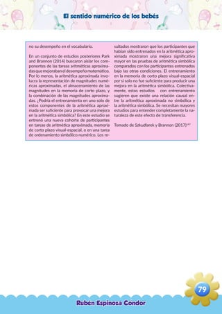 El sentido numérico de los bebés
no su desempeño en el vocabulario.
En un conjunto de estudios posteriores Park
and Brannon (2014) buscaron aislar los com-
ponentes de las tareas aritméticas aproxima-
dasquemejorabaneldesempeñomatemático.
Por lo menos, la aritmética aproximada invo-
lucra la representación de magnitudes numé-
ricas aproximadas, el almacenamiento de las
magnitudes en la memoria de corto plazo, y
la combinación de las magnitudes aproxima-
das. ¿Podría el entrenamiento en uno solo de
estos componentes de la aritmética aproxi-
mada ser suficiente para provocar una mejora
en la aritmética simbólica? En este estudio se
entrenó una nueva cohorte de participantes
en tareas de aritmética aproximada, memoria
de corto plazo visual-espacial, o en una tarea
de ordenamiento simbólico numérico. Los re-
sultados mostraron que los participantes que
habían sido entrenados en la aritmética apro-
ximada mostraron una mejora significativa
mayor en las pruebas de aritmética simbólica
comparados con los participantes entrenados
bajo las otras condiciones. El entrenamiento
en la memoria de corto plazo visual-espacial
por sí solo no fue suficiente para producir una
mejora en la aritmética simbólica. Colectiva-
mente, estos estudios con entrenamiento
sugieren que existe una relación causal en-
tre la aritmética aproximada no simbólica y
la aritmética simbólica. Se necesitan mayores
estudios para entender completamente la na-
turaleza de este efecto de transferencia.
Tomado de Szkudlarek y Brannon (2017)147
Rubén Espinoza Condor
79
,
 