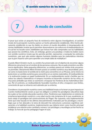 El sentido numérico de los bebés
A modo de conclusión7
A pesar que existe un pequeño foco de resistencia entre algunos investigadores, el carácter
innato de la percepción numérica parece un hecho plenamente establecido. Otro hecho ple-
namente establecido es que los bebés no vienen al mundo desvalidos ni desamparados de
ciertas habilidades innatas que le permiten desenvolverse con soltura en el medioambiente en
el cual les ha tocado nacer, habilidades que incluso han sido comparados con las habilidades
que poseen los científicos. Esto, sin embargo, genera una paradoja: si todos los bebés nacen
con sentido numérico innato que les permite percibir, representar y manipular los estímulos
numéricos, ¿por qué solo existen algunos humanos dotados para las matemáticas mientras
que la gran mayoría sufre para aprender una simple tabla de multiplicar?
Cuando Albert Einstein murió, su cerebro fue preservado con el objetivo de encontrar alguna
diferencia estructural con el cerebro de las personas comunes. No se pudo encontrar una dife-
rencia significativa. Salvo pequeñas diferencias, su cerebro parecía ser similar al de una perso-
na promedio. Obviamente Albert Einstein poseía un sentido numérico muy desarrollado, pero,
así como no basta tener el sentido de la visión para convertirse en un Picasso, así lo mismo no
basta tener un sentido numérico para convertirse en un eximio matemático. El medioambiente
y la motivación juegan un papel fundamental. En un medioambiente social y familiar que no
valora los saberes matemáticos ni tampoco incentiva el desarrollo numérico de los niños, es
muy poco probable que éstos se aventuren a traspasar las fronteras de las matemáticas bási-
cas. Por el contrario, un medioambiente favorable incentiva al niño a trasponer esos límites,
consciente de que su esfuerzo será valorado por su entorno.
Considerar a la percepción numérica como una habilidad innata va ha tener un gran impacto en
nuestro medioambiente social, ya que nos obligará a cambiar los paradigmas educativos bajo
los cuales se han venido educando nuestros niños. Tendremos que implementar un sistema de
enseñanza/aprendizaje numérico a una edad mucho más temprana de lo que usualmente se
hacia abajo el paradigma del constructivismo de Piaget. Por supuesto, esta implementación
tiene que estar basada en los últimos descubrimientos realizados por los psicólogos y neuró-
logos que se han abocado a la tarea de descubrir las estructuras y procesos cognitivas sub-
yacentes a la habilidad numérica; implementación que debería tener como función principal
establecer una relación entre cantidad y número. Los psicólogos y neurólogos ya han hecho su
trabajo. Es hora de que los pedagogos hagan el suyo.
Rubén Espinoza Condor
80
,
 