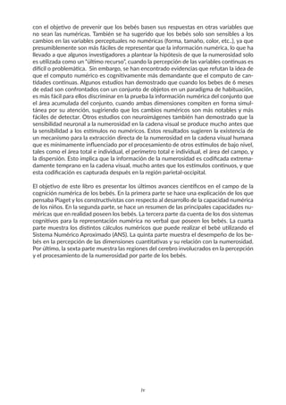 con el objetivo de prevenir que los bebés basen sus respuestas en otras variables que
no sean las numéricas. También se ha sugerido que los bebés solo son sensibles a los
cambios en las variables perceptuales no numéricas (forma, tamaño, color, etc..), ya que
presumiblemente son más fáciles de representar que la información numérica, lo que ha
llevado a que algunos investigadores a plantear la hipótesis de que la numerosidad solo
es utilizada como un “último recurso”, cuando la percepción de las variables continuas es
difícil o problemática. Sin embargo, se han encontrado evidencias que refutan la idea de
que el computo numérico es cognitivamente más demandante que el computo de can-
tidades continuas. Algunos estudios han demostrado que cuando los bebes de 6 meses
de edad son confrontados con un conjunto de objetos en un paradigma de habituación,
es más fácil para ellos discriminar en la prueba la información numérica del conjunto que
el área acumulada del conjunto, cuando ambas dimensiones compiten en forma simul-
tánea por su atención, sugiriendo que los cambios numéricos son más notables y más
fáciles de detectar. Otros estudios con neuroimágenes también han demostrado que la
sensibilidad neuronal a la numerosidad en la cadena visual se produce mucho antes que
la sensibilidad a los estímulos no numéricos. Estos resultados sugieren la existencia de
un mecanismo para la extracción directa de la numerosidad en la cadena visual humana
que es mínimamente influenciado por el procesamiento de otros estímulos de bajo nivel,
tales como el área total e individual, el perímetro total e individual, el área del campo, y
la dispersión. Esto implica que la información de la numerosidad es codificada extrema-
damente temprano en la cadena visual, mucho antes que los estímulos continuos, y que
esta codificación es capturada después en la región parietal-occipital.
El objetivo de este libro es presentar los últimos avances científicos en el campo de la
cognición numérica de los bebés. En la primera parte se hace una explicación de los que
pensaba Piaget y los constructivistas con respecto al desarrollo de la capacidad numérica
de los niños. En la segunda parte, se hace un resumen de las principales capacidades nu-
méricas que en realidad poseen los bebés. La tercera parte da cuenta de los dos sistemas
cognitivos para la representación numérica no verbal que poseen los bebés. La cuarta
parte muestra los distintos cálculos numéricos que puede realizar el bebé utilizando el
Sistema Numérico Aproximado (ANS). La quinta parte muestra el desempeño de los be-
bés en la percepción de las dimensiones cuantitativas y su relación con la numerosidad.
Por último, la sexta parte muestra las regiones del cerebro involucrados en la percepción
y el procesamiento de la numerosidad por parte de los bebés.
iv
 