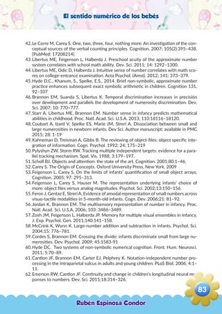 El sentido numérico de los bebés
42.	Le Corre M, Carey S. One, two, three, four, nothing more: An investigation of the con-
ceptual sources of the verbal counting principles. Cognition. 2007; 105(2):395–438.
[PubMed: 17208214]
43.	Libertus ME, Feigenson L, Halberda J. Preschool acuity of the approximate number
system correlates with school math ability. Dev. Sci. 2011; 14: 1292–1300.
44.	Libertus ME, Odic D, Halberda J. Intuitive sense of number correlates with math sco-
res on college-entrance examination. Acta Psychol. (Amst). 2012; 141: 373–379.
45.	Hyde D.C., Khanum, S., Spelke, E.S., 2014. Brief non-symbolic, approximate number
practice enhances subsequent exact symbolic arithmetic in children. Cognition 131,
92–107
46.	Brannon EM, Suanda S, Libertus K. Temporal discrimination increases in precisión
over development and parallels the development of numerosity discrimination. Dev.
Sci. 2007; 10: 770–777.
47.	Starr A, Libertus ME, Brannon EM. Number sense in infancy predicts mathematical
abilities in childhood. Proc. Natl. Acad. Sci. U.S.A. 2013; 110:18116–18120.
48.	Coubart A, Izard V, Spelke ES, Marie JM, Streri A. Dissociation between small and
large numerosities in newborn infants. Dev Sci. Author manuscript; available in PMC
2015; 28: 1-19
49.	Kahneman D, Treisman A, Gibbs B. The reviewing of object-files: object specific inte-
gration of information. Cogn. Psychol. 1992; 24: 175–219
50.	Pylyshyn ZW, Storm RW. Tracking multiple independent targets: evidence for a para-
llel tracking mechanism. Spat. Vis. 1988; 3:179–197.
51.	Scholl BJ. Objects and attention: the state of the art. Cognition. 2001;80:1–46.
52.	Carey S. The Origin of Concepts. Oxford University Press, New York. 2009
53.	Feigenson L, Carey S. On the limits of infants’ quantification of small object arrays.
Cognition. 2005; 97: 295–313.
54.	Feigenson L, Carey S, Hauser M. The representation underlying infants’ choice of
more: object files versus analog magnitudes. Psychol. Sci. 2002;13:150–156.
55.	Feron J, Gentaz E, Streri A. Evidence of amodal representation of small numbers across
visuo-tactile modalities in 5-month-old infants. Cogn. Dev. 2006;21: 81–92.
56.	Jordan K, Brannon EM. The multisensory representation of number in infancy. Proc.
Natl. Acad. Sci. U.S.A. 2006; 103: 3486–3489.
57.	Zosh JM, Feigenson L, Halberda JP. Memory for multiple visual ensembles in infancy.
J. Exp. Psychol. Gen. 2011;140:141–158.
58.	McCrink K, Wynn K. Large-number addition and subtraction in infants. Psychol. Sci.
2004;15: 776–781.
59.	Cordes S, Brannon EM. Crossing the divide: infants discriminate small from large nu-
merosities. Dev. Psychol. 2009; 45:1583-91
60.	Hyde DC. Two systems of non-symbolic numerical cognition. Front. Hum. Neurosci.
2011; 5:70–89.
61.	Cantlon JF, Brannon EM, Carter EJ, Pelphrey K. Notation-independent number pro-
cessing in the intraparietal sulcus in adults and young children. PLoS Biol. 2006; 4:1–
11.
62.	Emerson RW, Cantlon JF. Continuity and change in children’s longitudinal neural res-
ponses to numbers. Dev. Sci. 2015;18:314–326.
Rubén Espinoza Condor
83
,
 